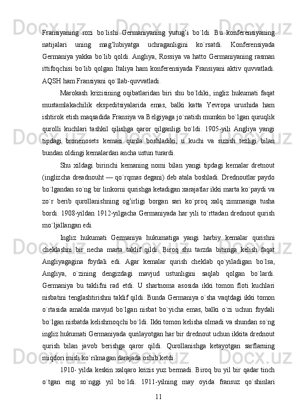 Fransiyaning   rozi   bo`lishi   Germaniyaning   yutug’i   bo`ldi.   Bu   konferensiyaning
natijalari   uning   mag’lubiyatga   uchraganligini   ko`rsatdi.   Konferensiyada
Germaniya yakka  bo`lib qoldi. Angliya,  Rossiya   va  hatto Germaniyaning  rasman
ittifoqchisi   bo`lib   qolgan   Italiya   ham   konferensiyada   Fransiyani   aktiv  quvvatladi.
AQSH ham Fransiyani qo`llab-quvvatladi.
Marokash   krizisining   oqibatlaridan   biri   shu   bo`ldiki,   ingliz   hukumati   faqat
mustamlakachilik   ekspeditsiyalarida   emas,   balki   katta   Yevropa   urushida   ham
ishtirok etish maqsadida Fransiya va Belgiyaga jo`natish mumkin bo`lgan quruqlik
qurolli   kuchlari   tashkil   qilishga   qaror   qilganligi   bo`ldi.   1905-yili   Angliya   yangi
tipdagi   bronenosets   kemasi   qurila   boshladiki,   u   kuchi   va   suzish   tezligi   bilan
bundan oldingi kemalardan ancha ustun turardi.
Shu   xildagi   birinchi   kemaning   nomi   bilan   yangi   tipdagi   kemalar   dretnout
(inglizcha dreadnouht — qo`rqmas degani) deb atala boshladi. Drednoutlar paydo
bo`lgandan so`ng bir linkorni qurishga ketadigan xarajatlar ikki marta ko`paydi va
zo`r   berib   qurollanishning   og’irligi   borgan   sari   ko`proq   xalq   zimmasiga   tusha
bordi. 1908-yildan 1912-yilgacha Germaniyada har yili to`rttadan drednout qurish
mo`ljallangan edi.
Ingliz   hukumati   Germaniya   hukumatiga   yangi   harbiy   kemalar   qurishni
cheklashni   bir   necha   marta   taklif   qildi.   Biroq   shu   tarzda   bitimga   kelish   faqat
Angliyagagina   foydali   edi.   Agar   kemalar   qurish   cheklab   qo`yiladigan   bo`lsa,
Angliya,   o`zining   dengizdagi   mavjud   ustunligini   saqlab   qolgan   bo`lardi.
Germaniya   bu   taklifni   rad   etdi.   U   shartnoma   asosida   ikki   tomon   floti   kuchlari
nisbatini tenglashtirishni taklif qildi. Bunda Germaniya o`sha vaqtdagi ikki tomon
o`rtasida   amalda   mavjud   bo`lgan   nisbat   bo`yicha   emas,   balki   o`zi   uchun   foydali
bo`lgan nisbatda kelishmoqchi bo`ldi. Ikki tomon kelisha olmadi va shundan so`ng
ingliz hukumati Germaniyada qurilayotgan har bir drednout uchun ikkita drednout
qurish   bilan   javob   berishga   qaror   qildi.   Qurollanishga   ketayotgan   sarflarning
miqdori misli ko`rilmagan darajada oshib ketdi.
1910- yilda keskin xalqaro krizis yuz bermadi. Biroq bu yil bir qadar tinch
o`tgan   eng   so`nggi   yil   bo`ldi.   1911-yilning   may   oyida   fransuz   qo`shinlari
11 