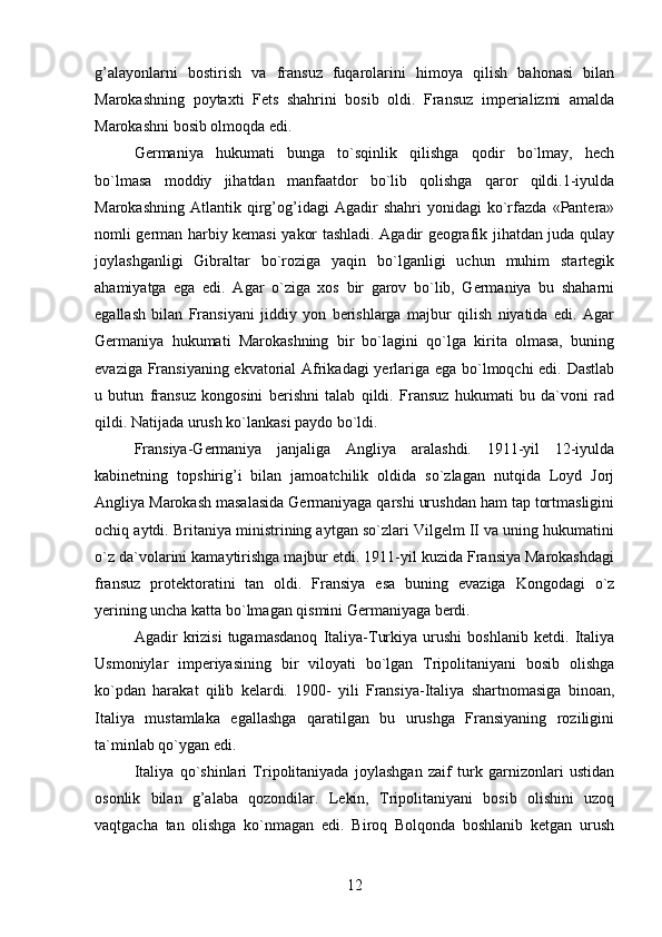 g’alayonlarni   bostirish   va   fransuz   fuqarolarini   himoya   qilish   bahonasi   bilan
Marokashning   poytaxti   Fets   shahrini   bosib   oldi.   Fransuz   imperializmi   amalda
Marokashni bosib olmoqda edi.
Germaniya   hukumati   bunga   to`sqinlik   qilishga   qodir   bo`lmay,   hech
bo`lmasa   moddiy   jihatdan   manfaatdor   bo`lib   qolishga   qaror   qildi.1-iyulda
Marokashning   Atlantik   qirg’og’idagi   Agadir   shahri   yonidagi   ko`rfazda   «Pantera»
nomli german harbiy kemasi yakor tashladi. Agadir geografik jihatdan juda qulay
joylashganligi   Gibraltar   bo`roziga   yaqin   bo`lganligi   uchun   muhim   startegik
ahamiyatga   ega   edi.   Agar   o`ziga   xos   bir   garov   bo`lib,   Germaniya   bu   shaharni
egallash   bilan   Fransiyani   jiddiy   yon   berishlarga   majbur   qilish   niyatida   edi.   Agar
Germaniya   hukumati   Marokashning   bir   bo`lagini   qo`lga   kirita   olmasa,   buning
evaziga Fransiyaning ekvatorial Afrikadagi yerlariga ega bo`lmoqchi edi. Dastlab
u   butun   fransuz   kongosini   berishni   talab   qildi.   Fransuz   hukumati   bu   da`voni   rad
qildi. Natijada urush ko`lankasi paydo bo`ldi.
Fransiya-Germaniya   janjaliga   Angliya   aralashdi.   1911-yil   12-iyulda
kabinetning   topshirig’i   bilan   jamoatchilik   oldida   so`zlagan   nutqida   Loyd   Jorj
Angliya Marokash masalasida Germaniyaga qarshi urushdan ham tap tortmasligini
ochiq aytdi. Britaniya ministrining aytgan so`zlari Vilgelm II va uning hukumatini
o`z da`volarini kamaytirishga majbur etdi. 1911-yil kuzida Fransiya Marokashdagi
fransuz   protektoratini   tan   oldi.   Fransiya   esa   buning   evaziga   Kongodagi   o`z
yerining uncha katta bo`lmagan qismini Germaniyaga berdi.
Agadir   krizisi   tugamasdanoq   Italiya-Turkiya   urushi   boshlanib   ketdi.   Italiya
Usmoniylar   imperiyasining   bir   viloyati   bo`lgan   Tripolitaniyani   bosib   olishga
ko`pdan   harakat   qilib   kelardi.   1900-   yili   Fransiya-Italiya   shartnomasiga   binoan,
Italiya   mustamlaka   egallashga   qaratilgan   bu   urushga   Fransiyaning   roziligini
ta`minlab qo`ygan edi.
Italiya   qo`shinlari   Tripolitaniyada   joylashgan   zaif   turk   garnizonlari   ustidan
osonlik   bilan   g’alaba   qozondilar.   Lekin,   Tripolitaniyani   bosib   olishini   uzoq
vaqtgacha   tan   olishga   ko`nmagan   edi.   Biroq   Bolqonda   boshlanib   ketgan   urush
12 