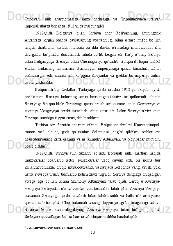Turkiyani   sulh   shartnomasiga   imzo   chekishga   va   Tripolitaniyada   italyan
imperialistlarga berishga 1912 yilda majbur qildi.
1912-yilda   Bolgariya   bilan   Serbiya   chor   Rosiyasining,   shuningdek
Antantaga   kirgan   boshqa   davlatlarning   vositachiligi   bilan   o`zaro   ittifoq   bo`lish
haqida   shartnoma   tuzdilar,   holbuki   bu   ikki   davlat   o`rtasidagi   munosabatlar   shu
davrgacha   ko`pincha   dushmanlik   ruhida   bo`lib   kelgan   edi.   Ko`p   o`tmay   Serbiya
bilan Bolgariyaga Gretsiya bilan Chernogoriya qo`shilib, Bolqon ittifoqini tashkil
etdilar.   Bularning   hammasini   Usmoniylar   imperiyasiga   qarshi   kurashish   uchun
birlashtirgan   edi,   chunki   hali   ko`pgina   slavyanlar   va   greklar   bu   imperiya   zulmi
ostida yashardilar.
Bolqon   ittifoqi   davlatlari   Turkiyaga   qarshi   urushni   1912   yil   oktyabr   oyida
boshladilar.   Rossiya   bularning   urush   boshlanganliklarini   ma`qullamadi,   chunki
Rossiyaga Bolqon bloki Turkiyaga qarshi urush uchun emas, balki Germaniya va
Avstriya-Vengriyaga qarshi kurashish uchun zarur edi. Lekin Rossiya o`zini katta
Yevropa urushiga tayyor emas, deb hisoblardi.
Turkiya   tez   fursatda   tor-mor   qilindi.   Bolgar   qo`shinlari   Konstantinopol’
tomon   yo`l   oldilar,   grek   qo`shinlari   Salonikini   ishg’ol   qildilar,   serblar   esa
Makedoniyaning  katta qismini  ya`ni  Shimoliy Albaniyani  va Novipadar  hududini
bosib oldilar 4
.
1912-yilda   Turkiya   sulh   tuzishni   so`radi.   Bo`lajak   sulh,   shartlari   haqida
muzokaralar   boshlanib   ketdi.   Muzokaralar   uzoq   davom   etdi,   bir   necha   bor
kelishmovchiliklar chiqib murakkablashdi va natijada Bolqonda yangi urush, yoki
hatto Yevropa urushi boshlanib ketish xavfi tug’ildi. Serbiya dengizga chiqadigan
yo`lga   ega   bo`lish   uchun   Shimoliy   Albaniyani   talab   qildi.   Biroq   u   Avstriya-
Vengriya Serbiyadan o`z da`vosidan voz kechishni  talab qildi. Avstriya-Vengriya
hukumati   Serbiyaga   qarshi   urushish   bilan   tahdid   soldi   va   hatto   o`z   armiyasini
qisman safarbar  qildi. Chor  hukumati  urushga  tayyorgarligi  bo`lmaganligi  uchun,
Bosniya   krizisi   kunlaridagidayoq,   Avstriya-Vengriya   bilan   bo`lgan   janjalda
Serbiyani quvvatlagan bo`lsa ham urush chiqarmaslikka harakat qildi.
4
 G.A. Hidoyatov. Jahon tarixi. T.: “Sharq”, 2004.
13 