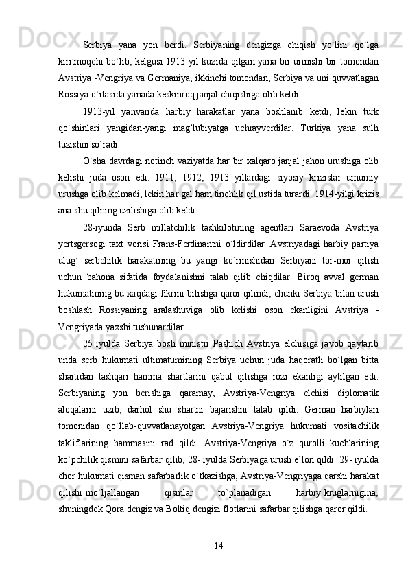 Serbiya   yana   yon   berdi.   Serbiyaning   dengizga   chiqish   yo`lini   qo`lga
kiritmoqchi  bo`lib, kelgusi  1913-yil kuzida qilgan yana bir  urinishi  bir  tomondan
Avstriya -Vengriya va Germaniya, ikkinchi tomondan, Serbiya va uni quvvatlagan
Rossiya o`rtasida yanada keskinroq janjal chiqishiga olib keldi.
1913-yil   yanvarida   harbiy   harakatlar   yana   boshlanib   ketdi,   lekin   turk
qo`shinlari   yangidan-yangi   mag’lubiyatga   uchrayverdilar.   Turkiya   yana   sulh
tuzishni so`radi.
O`sha davrdagi notinch vaziyatda har bir xalqaro janjal jahon urushiga olib
kelishi   juda   oson   edi.   1911,   1912,   1913   yillardagi   siyosiy   krizislar   umumiy
urushga olib kelmadi, lekin har gal ham tinchlik qil ustida turardi. 1914-yilgi krizis
ana shu qilning uzilishiga olib keldi.
28-iyunda   Serb   millatchilik   tashkilotining   agentlari   Saraevoda   Avstriya
yertsgersogi   taxt   vorisi   Frans-Ferdinantni   o`ldirdilar.   Avstriyadagi   harbiy   partiya
ulug’   serbchilik   harakatining   bu   yangi   ko`rinishidan   Serbiyani   tor-mor   qilish
uchun   bahona   sifatida   foydalanishni   talab   qilib   chiqdilar.   Biroq   avval   german
hukumatining bu xaqdagi fikrini bilishga qaror qilindi, chunki Serbiya bilan urush
boshlash   Rossiyaning   aralashuviga   olib   kelishi   oson   ekanligini   Avstriya   -
Vengriyada yaxshi tushunardilar.
25   iyulda   Serbiya   bosh   ministri   Pashich   Avstriya   elchisiga   javob   qaytarib
unda   serb   hukumati   ultimatumining   Serbiya   uchun   juda   haqoratli   bo`lgan   bitta
shartidan   tashqari   hamma   shartlarini   qabul   qilishga   rozi   ekanligi   aytilgan   edi.
Serbiyaning   yon   berishiga   qaramay,   Avstriya-Vengriya   elchisi   diplomatik
aloqalarni   uzib,   darhol   shu   shartni   bajarishni   talab   qildi.   German   harbiylari
tomonidan   qo`llab-quvvatlanayotgan   Avstriya-Vengriya   hukumati   vositachilik
takliflarining   hammasini   rad   qildi.   Avstriya-Vengriya   o`z   qurolli   kuchlarining
ko`pchilik qismini safarbar qilib, 28- iyulda Serbiyaga urush e`lon qildi. 29- iyulda
chor hukumati qisman safarbarlik o`tkazishga, Avstriya-Vengriyaga qarshi harakat
qilishi   mo`ljallangan               qismlar               to`planadigan               harbiy   kruglarnigina,
shuningdek Qora dengiz va Boltiq dengizi flotlarini safarbar qilishga qaror qildi.
14 