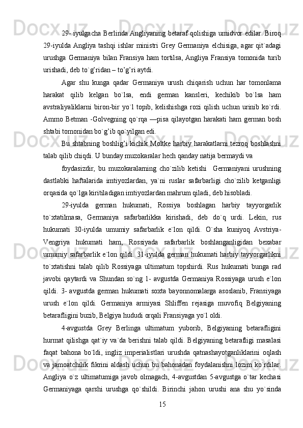 29- iyulgacha Berlinda Angliyaning betaraf qolishiga umidvor edilar. Biroq
29-iyulda Angliya tashqi  ishlar  ministri Grey Germaniya elchisiga, agar  qit`adagi
urushga   Germaniya   bilan   Fransiya   ham   tortilsa,   Angliya   Fransiya   tomonida   turib
urishadi, deb to`g’ridan – to’g’ri aytdi.
Agar   shu   kunga   qadar   Germaniya   urush   chiqarish   uchun   har   tomonlama
harakat   qilib   kelgan   bo`lsa,   endi   german   kansleri,   kechikib   bo`lsa   ham
avstraliyaliklarni   biron-bir   yo`l   topib,   kelishishga   rozi   qilish   uchun   urinib   ko`rdi.
Ammo Betman  -Golvegning qo`rqa —pisa  qilayotgan  harakati  ham   german bosh
shtabi tomonidan bo`g’ib qo`yilgan edi.
Bu shtabning boshlig’i kichik Moltke harbiy harakatlarni  tezroq boshlashni
talab qilib chiqdi. U bunday muzokaralar hech qanday natija bermaydi va
foydasizdir,   bu   muzokaralarning   cho`zilib   ketishi     Germaniyani   urushning
dastlabki   haftalarida   imtiyozlardan,   ya`ni   ruslar   safarbarligi   cho`zilib   ketganligi
orqasida qo`lga kiritiladigan imtiyozlardan mahrum qiladi, deb hisobladi.
29-iyulda   german   hukumati,   Rossiya   boshlagan   harbiy   tayyorgarlik
to`xtatilmasa,   Germaniya   safarbarlikka   kirishadi,   deb   do`q   urdi.   Lekin,   rus
hukumati   30-iyulda   umumiy   safarbarlik   e`lon   qildi.   O`sha   kuniyoq   Avstriya-
Vengriya   hukumati   ham,   Rossiyada   safarbarlik   boshlanganligidan   bexabar
umumiy safarbarlik e`lon qildi.  31-iyulda  german  hukumati  harbiy  tayyorgarlikni
to`xtatishni   talab   qilib   Rossiyaga   ultimatum   topshirdi.   Rus   hukumati   bunga   rad
javobi   qaytardi   va   Shundan   so`ng   1-   avgustda   Germaniya   Rossiyaga   urush   e`lon
qildi.   3-   avgustda   german   hukumati   soxta   bayonnomalarga   asoslanib,   Fransiyaga
urush   e`lon   qildi.   Germaniya   armiyasi   Shliffen   rejasiga   muvofiq   Belgiyaning
betarafligini buzib, Belgiya hududi orqali Fransiyaga yo`l oldi.
4-avgustda   Grey   Berlinga   ultimatum   yuborib,   Belgiyaning   betarafligini
hurmat  qilishga  qat`iy va`da berishni  talab  qildi. Belgiyaning  betarafligi  masalasi
faqat   bahona   bo`ldi,   ingliz   imperialistlari   urushda   qatnashayotganliklarini   oqlash
va jamoatchilik fikrini  aldash  uchun bu bahonadan foydalanishni  lozim  ko`rdilar.
Angliya   o`z   ultimatumiga   javob   olmagach,   4-avgustdan   5-avgustga   o`tar   kechasi
Germaniyaga   qarshi   urushga   qo`shildi.   Birinchi   jahon   urushi   ana   shu   yo`sinda
15 