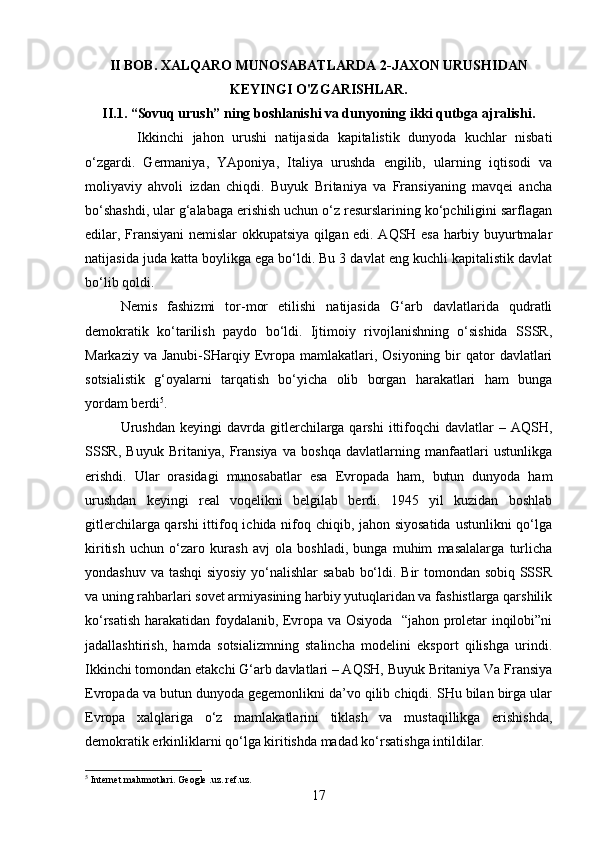 II BOB. XALQARO MUNOSABATLARDA 2-JAXON URUSHIDAN
KЕYINGI O'ZGARISHLAR.
II.1. “Sovuq urush” ning boshlanishi va dunyoning ikki qutbga ajralishi.
    Ikkinchi   jahon   urushi   natijasida   kapitalistik   dunyoda   kuchlar   nisbati
o‘zgardi.   Germaniya,   YAponiya,   Italiya   urushda   engilib,   ularning   iqtisodi   va
moliyaviy   ahvoli   izdan   chiqdi.   Buyuk   Britaniya   va   Fransiyaning   mavqei   ancha
bo‘shashdi, ular g‘alabaga erishish uchun o‘z resurslarining ko‘pchiligini sarflagan
edilar, Fransiyani nemislar okkupatsiya qilgan edi. AQSH esa harbiy buyurtmalar
natijasida juda katta boylikga ega bo‘ldi. Bu 3 davlat eng kuchli kapitalistik davlat
bo‘lib qoldi.
Nemis   fashizmi   tor-mor   etilishi   natijasida   G‘arb   davlatlarida   qudratli
demokratik   ko‘tarilish   paydo   bo‘ldi.   Ijtimoiy   rivojlanishning   o‘sishida   SSSR,
Markaziy  va Janubi-SHarqiy  Evropa mamlakatlari,  Osiyoning  bir   qator   davlatlari
sotsialistik   g‘oyalarni   tarqatish   bo‘yicha   olib   borgan   harakatlari   ham   bunga
yordam berdi 5
. 
Urushdan  keyingi  davrda  gitlerchilarga  qarshi   ittifoqchi   davlatlar   –  AQSH,
SSSR,   Buyuk   Britaniya,   Fransiya   va   boshqa   davlatlarning   manfaatlari   ustunlikga
erishdi.   Ular   orasidagi   munosabatlar   esa   Evropada   ham,   butun   dunyoda   ham
urushdan   keyingi   real   voqelikni   belgilab   berdi.   1945   yil   kuzidan   boshlab
gitlerchilarga qarshi  ittifoq ichida nifoq chiqib, jahon siyosatida  ustunlikni  qo‘lga
kiritish   uchun   o‘zaro   kurash   avj   ola   boshladi,   bunga   muhim   masalalarga   turlicha
yondashuv va tashqi  siyosiy yo‘nalishlar sabab bo‘ldi. Bir tomondan sobiq SSSR
va uning rahbarlari sovet armiyasining harbiy yutuqlaridan va fashistlarga qarshilik
ko‘rsatish harakatidan foydalanib, Evropa va Osiyoda   “jahon proletar inqilobi”ni
jadallashtirish,   hamda   sotsializmning   stalincha   modelini   eksport   qilishga   urindi.
Ikkinchi tomondan etakchi G‘arb davlatlari – AQSH, Buyuk Britaniya Va Fransiya
Evropada va butun dunyoda gegemonlikni da’vo qilib chiqdi. SHu bilan birga ular
Evropa   xalqlariga   o‘z   mamlakatlarini   tiklash   va   mustaqillikga   erishishda,
demokratik erkinliklarni qo‘lga kiritishda madad ko‘rsatishga intildilar. 
5
 Internet malumotlari. Geogle .uz. ref.uz.
17 