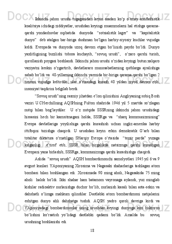 Ikkinchi   jahon   urushi   tugaganidan   keyin   oradan   ko‘p   o‘tmay   antifashistik
koalitsiya ichidagi ziddiyatlar, urushdan keyingi muammolarni hal etishga qarama-
qarshi   yondashuvlar   oqibatida     dunyoda     “sotsialistik   lager”     va     “kapitalistik
dunyo”     deb   atalgan   bar-biriga   dushman   bo‘lgan   harbiy-siyosiy   kuchlar   vujudga
keldi.   Evropada   va   dunyoda   uzoq   davom   etgan   bo‘linish   paydo   bo‘ldi.   Dunyo
yaxlitligining   buzilishi   tobora   kuchayib,   “sovuq   urush”,     o‘zaro   qarshi   turish,
qurollanish poygasi boshlandi. Ikkinchi jahon urushi o‘zidan keyingi butun xalqaro
vaziyatni   keskin   o‘zgartirib,   davlatlararo   munosabatlarning   qutblarga   ajralishiga
sabab bo‘ldi va  40-yillarning ikkinchi yarmida bir-biriga qarama-qarshi bo‘lgan 2
tizimni   vujudga   keltirdiki,   ular   o‘rtasidagi   kurash   40   yildan   ziyod   davom   etib,
insoniyat taqdirini belgilab berdi.
“Sovuq urush”ning rasmiy jihatdan e’lon qilinishini Angliyaning sobiq Bosh
vaziri   U.CHerchillning   AQSHning   Fulton   shahrida   1946   yil   5   martda   so‘zlagan
nutqi   bilan   bog‘laydilar.     U   o‘z   nutqida   SSSRning   ikkinchi   jahon   urushidagi
hissasini   hech   bir   kamsitmagani   holda,   SSSRga   va     “sharq   kommunizmining”
Evropa   davlatlariga   yoyilishiga   qarshi   kurashish   uchun   ingliz-amerika   harbiy
ittifoqini   tuzishga   chaqirdi.   U   urushdan   keyin   erkin   demokratik   G‘arb   bilan
totalitar   diktatura   o‘rnatilgan   SHarqiy   Evropa   o‘rtasida     “temir   parda”   yuzaga
kelganligi     e’tirof   etib,   SSSR   bilan   birgalikda   natsizmga   qarshi   kurashgan
Evropani yana birlashib, SSSRga, kommunizmga qarshi kurashishga chaqirdi.
Aslida  “sovuq urush”  AQSH bombardimonchi samolyotlari 1945 yil 6 va 9
avgust   kunlari   YAponiyaning   Xirosima   va   Nagasaki   shaharlariga   tashlagan   atom
bombasi   bilan   boshlangan   edi.   Xirosimada   90   ming   aholi,   Nagasakida   75   ming
aholi     halok   bo‘ldi.   Ikki   shahar   ham   batamom   vayronaga   aylandi,   yuz   minglab
kishilar   radioaktiv  nurlanishga   duchor   bo‘lib,  nurlanish   kasali   bilan   asta-sekin   va
dahshatli   o‘limga   mahkum   qilindilar.   Dastlabki   atom   bombardimoni   natijalarini
eshitgan   dunyo   ahli   dahshatga   tushdi.   AQSH   yadro   quroli   davriga   kirdi   va
YAponiyadagi   bombardimonlar   uning   urushdan   keyingi   dunyoga   kim   hukmron
bo‘lishini   ko‘rsatish   yo‘lidagi   dastlabki   qadami   bo‘ldi.   Amalda   bu     sovuq
urushning boshlanishi edi.
18 