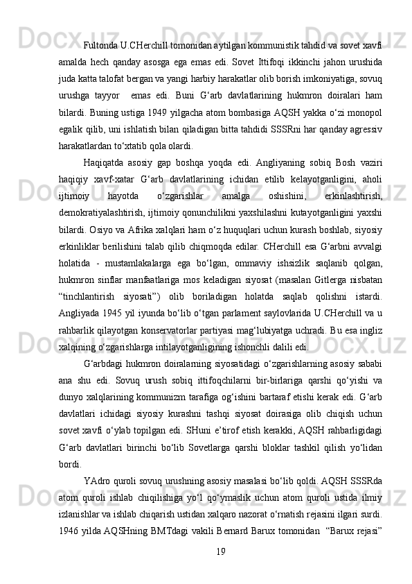 Fultonda U.CHerchill tomonidan aytilgan kommunistik tahdid va sovet xavfi
amalda   hech   qanday   asosga   ega   emas   edi.   Sovet   Ittifoqi   ikkinchi   jahon   urushida
juda katta talofat bergan va yangi harbiy harakatlar olib borish imkoniyatiga, sovuq
urushga   tayyor     emas   edi.   Buni   G‘arb   davlatlarining   hukmron   doiralari   ham
bilardi. Buning ustiga 1949 yilgacha atom bombasiga AQSH yakka o‘zi monopol
egalik qilib, uni ishlatish bilan qiladigan bitta tahdidi SSSRni har qanday agressiv
harakatlardan to‘xtatib qola olardi.
Haqiqatda   asosiy   gap   boshqa   yoqda   edi.   Angliyaning   sobiq   Bosh   vaziri
haqiqiy   xavf-xatar   G‘arb   davlatlarining   ichidan   etilib   kelayotganligini,   aholi
ijtimoiy   hayotda   o‘zgarishlar   amalga   oshishini,   erkinlashtirish,
demokratiyalashtirish, ijtimoiy qonunchilikni yaxshilashni kutayotganligini yaxshi
bilardi. Osiyo va Afrika xalqlari ham o‘z huquqlari uchun kurash boshlab, siyosiy
erkinliklar  berilishini  talab qilib chiqmoqda edilar. CHerchill  esa  G‘arbni  avvalgi
holatida   -   mustamlakalarga   ega   bo‘lgan,   ommaviy   ishsizlik   saqlanib   qolgan,
hukmron   sinflar   manfaatlariga   mos   keladigan   siyosat   (masalan   Gitlerga   nisbatan
“tinchlantirish   siyosati”)   olib   boriladigan   holatda   saqlab   qolishni   istardi.
Angliyada 1945 yil iyunda bo‘lib o‘tgan parlament saylovlarida U.CHerchill va u
rahbarlik qilayotgan konservatorlar partiyasi mag‘lubiyatga uchradi. Bu esa ingliz
xalqining o‘zgarishlarga intilayotganligining ishonchli dalili edi.
G‘arbdagi hukmron doiralarning siyosatidagi o‘zgarishlarning asosiy sababi
ana   shu   edi.   Sovuq   urush   sobiq   ittifoqchilarni   bir-birlariga   qarshi   qo‘yishi   va
dunyo xalqlarining kommunizm  tarafiga og‘ishini  bartaraf etishi  kerak edi. G‘arb
davlatlari   ichidagi   siyosiy   kurashni   tashqi   siyosat   doirasiga   olib   chiqish   uchun
sovet xavfi o‘ylab topilgan edi. SHuni e’tirof etish kerakki, AQSH rahbarligidagi
G‘arb   davlatlari   birinchi   bo‘lib   Sovetlarga   qarshi   bloklar   tashkil   qilish   yo‘lidan
bordi.
YAdro quroli sovuq urushning asosiy masalasi bo‘lib qoldi. AQSH SSSRda
atom   quroli   ishlab   chiqilishiga   yo‘l   qo‘ymaslik   uchun   atom   quroli   ustida   ilmiy
izlanishlar va ishlab chiqarish ustidan xalqaro nazorat o‘rnatish rejasini ilgari surdi.
1946 yilda AQSHning BMTdagi vakili Bernard Barux tomonidan   “Barux rejasi”
19 