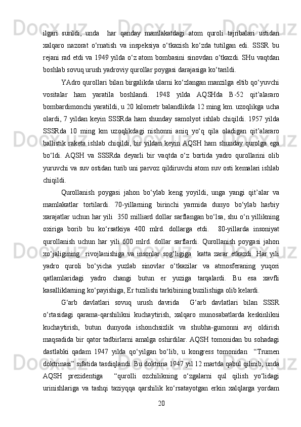 ilgari   surildi,   unda     har   qanday   mamlakatdagi   atom   quroli   tajribalari   ustidan
xalqaro   nazorat   o‘rnatish   va   inspeksiya   o‘tkazish   ko‘zda   tutilgan   edi.   SSSR   bu
rejani rad etdi va 1949 yilda o‘z atom bombasini sinovdan o‘tkazdi. SHu vaqtdan
boshlab sovuq urush yadroviy qurollar poygasi darajasiga ko‘tarildi.
YAdro qurollari bilan birgalikda ularni ko‘zlangan manzilga eltib qo‘yuvchi
vositalar   ham   yaratila   boshlandi.   1948   yilda   AQSHda   B-52   qit’alararo
bombardimonchi yaratildi, u 20 kilometr balandlikda 12 ming km. uzoqlikga ucha
olardi,  7 yildan  keyin SSSRda  ham   shunday  samolyot   ishlab  chiqildi. 1957  yilda
SSSRda   10   ming   km   uzoqlikdagi   nishonni   aniq   yo‘q   qila   oladigan   qit’alararo
ballistik   raketa   ishlab   chiqildi,  bir   yildan   keyin  AQSH   ham   shunday   qurolga   ega
bo‘ldi.   AQSH   va   SSSRda   deyarli   bir   vaqtda   o‘z   bortida   yadro   qurollarini   olib
yuruvchi va suv ostidan turib uni parvoz qildiruvchi atom suv osti kemalari ishlab
chiqildi.
Qurollanish   poygasi   jahon   bo‘ylab   keng   yoyildi,   unga   yangi   qit’alar   va
mamlakatlar   tortilardi.   70-yillarning   birinchi   yarmida   dunyo   bo‘ylab   harbiy
xarajatlar uchun har yili   350 milliard dollar sarflangan bo‘lsa, shu o‘n yillikning
oxiriga   borib   bu   ko‘rsatkiya   400   mlrd.   dollarga   etdi.     80-yillarda   insoniyat
qurollanish   uchun   har   yili   600   mlrd.   dollar   sarflardi.   Qurollanish   poygasi   jahon
xo‘jaligining     rivojlanishiga   va   insonlar   sog‘ligiga     katta   zarar   etkazdi.   Har   yili
yadro   quroli   bo‘yicha   yuzlab   sinovlar   o‘tkazilar   va   atmosferaning   yuqori
qatlamlaridagi   yadro   changi   butun   er   yuziga   tarqalardi.   Bu   esa   xavfli
kasalliklarning ko‘payishiga, Er tuzilishi tarkibining buzilishiga olib kelardi.
G‘arb   davlatlari   sovuq   urush   davrida     G‘arb   davlatlari   bilan   SSSR
o‘rtasidagi   qarama-qarshilikni   kuchaytirish,   xalqaro   munosabatlarda   keskinlikni
kuchaytirish,   butun   dunyoda   ishonchsizlik   va   shubha-gumonni   avj   oldirish
maqsadida   bir   qator   tadbirlarni   amalga   oshirdilar.   AQSH  tomonidan   bu  sohadagi
dastlabki   qadam   1947   yilda   qo‘yilgan   bo‘lib,   u   kongress   tomonidan     “Trumen
doktrinasi” sifatida tasdiqlandi. Bu doktrina 1947 yil 12 martda qabul qilinib, unda
AQSH   prezidentiga     “qurolli   ozchilikning   o‘zgalarni   qul   qilish   yo‘lidagi
urinishlariga   va   tashqi   taziyqqa   qarshilik   ko‘rsatayotgan   erkin   xalqlarga   yordam
20 