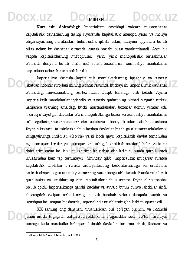 KIRISH
Kurs   ishi   dolzarbligi:   Imperializm   davridagi   xalqaro   munosabatlar
kapitalistik   davlatlarning   tashqi   siyosatida   kapitalistik   monopoliyalar   va   moliya
oligarxiyasining   manfaatlari   hukmronlik   qilishi   bilan,   dunyoni   qaytadan   bo`lib
olish   uchun   bu   davlatlar   o`rtasida   kurash   borishi   bilan   xarakterlanadi.   Ayni   bir
vaqtda   kapitalistlarning   ittifoqchilari,   ya`ni   yirik   monopolistik   birlashmalar
o`rtasida   dunyoni   bo`lib   olish,   mol   sotish   bozorlarini,   xom-ashyo   manbalarini
taqsimlash uchun kurash olib borildi 1
.
Imperializm   davrida   kapitalistik   mamlakatlarning   iqtisodiy   va   siyosiy
jihatdan notekis rivojlanishining keskin ravishda kuchayishi imperialistik davlatlar
o`rtasidagi   muvozanatning   tez-tez   izdan   chiqib   turishiga   olib   keladi.   Ayrim
imperialistik   mamlakatlar   iqtisodiy   va   siyosiy   qudratining  nisbati   o`zgarib   turishi
natijasida   ularning   amaldagi   kuchi   mustamlakalar,   bozorlar   uchun   yetmas   edi.
Tezroq o`sayotgan davlatlar o`z monopolistlariga bozor va xom ashyo manbalarini
to`la egallash,  mustamlakalarni  ekspluatatsiya  qilish yo`li  bilan juda katta ustama
foyda olishlarini ta`minlash uchun boshqa davlatlar hisobiga o`z mustamlakalarini
kengaytirishga   intildilar.   «Bo`sh»   ya`ni   hech   qaysi   kapitalistik   davlat   tomonidan
egallanmagan   territoriya   qolmagandan   so`ng,   bu   intilish   mustamlakalar   va   ta`sir
doiralarini   qayta   bo`lish   uchun   urinib   ko`rishga   olib   keldiki,   bunda   qurolli   kuch
ishlatishdan   ham   tap   tortilmaydi.   Shunday   qilib,   imperializm   muqarrar   suratda
kapitalistik   davlatlar   o`rtasida   ziddiyatlarning   keskinlashishiga   va   urushlarni
keltirib chiqaradigan iqtisodiy zaminning yaratilishga olib keladi. Bunda zo`r berib
qurollanish   va   urushlarning   o`zi   kapitalistlar   uchun   ustama   foyda   olish   manbai
bo`lib  qoldi.  Imperializmga  qarshi   kuchlar  va   avvalo  butun  dunyo  ishchilar   sinfi,
shuningdek   ezilgan   millatlarning   ozodlik   harakati   yetarli   darajada   kuchli   va
uyushgan bo`lmagan bir davrda, imperialistik urushlarning bo`lishi muqarrar edi.
XX   asrning   eng   dahshatli   urushlaridan   biri   bo‘lgan   birinchi   va   ikkinchi
jahon   urushi   tugagach,   xalqaro   hayotda   katta   o‘zgarishlar   sodir   bo‘ldi.   Insoniyat
boshiga   katta   musibatlar   keltirgan   fashistik   davlatlar   tom-mor   etilib,   fashizm   va
1
 Laffasov M. Jo’raev U.Jahon tarixi.T. 2007.
3 