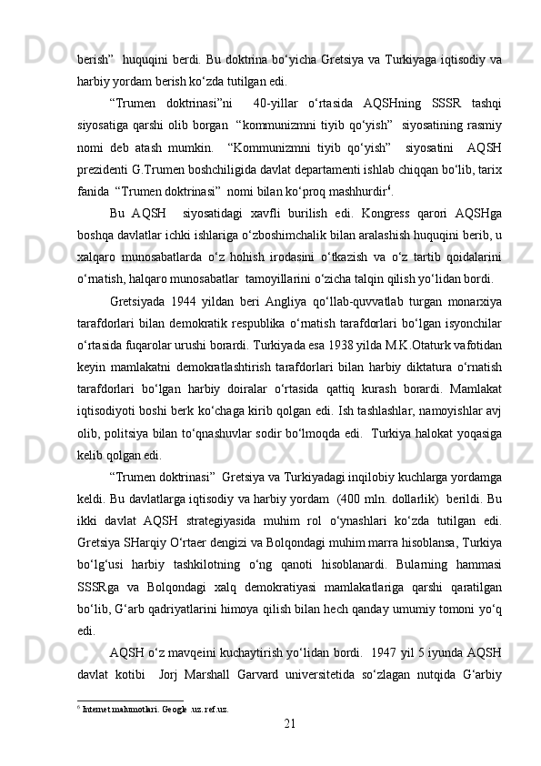 berish”    huquqini berdi. Bu doktrina bo‘yicha Gretsiya va Turkiyaga iqtisodiy va
harbiy yordam berish ko‘zda tutilgan edi.
“Trumen   doktrinasi”ni     40-yillar   o‘rtasida   AQSHning   SSSR   tashqi
siyosatiga  qarshi  olib borgan    “kommunizmni  tiyib qo‘yish”   siyosatining  rasmiy
nomi   deb   atash   mumkin.     “Kommunizmni   tiyib   qo‘yish”     siyosatini     AQSH
prezidenti G.Trumen boshchiligida davlat departamenti ishlab chiqqan bo‘lib, tarix
fanida  “Trumen doktrinasi”  nomi bilan ko‘proq mashhurdir 6
.  
Bu   AQSH     siyosatidagi   xavfli   burilish   edi.   Kongress   qarori   AQSHga
boshqa davlatlar ichki ishlariga o‘zboshimchalik bilan aralashish huquqini berib, u
xalqaro   munosabatlarda   o‘z   hohish   irodasini   o‘tkazish   va   o‘z   tartib   qoidalarini
o‘rnatish, halqaro munosabatlar  tamoyillarini o‘zicha talqin qilish yo‘lidan bordi.
Gretsiyada   1944   yildan   beri   Angliya   qo‘llab-quvvatlab   turgan   monarxiya
tarafdorlari   bilan   demokratik   respublika   o‘rnatish   tarafdorlari   bo‘lgan   isyonchilar
o‘rtasida fuqarolar urushi borardi. Turkiyada esa 1938 yilda M.K.Otaturk vafotidan
keyin   mamlakatni   demokratlashtirish   tarafdorlari   bilan   harbiy   diktatura   o‘rnatish
tarafdorlari   bo‘lgan   harbiy   doiralar   o‘rtasida   qattiq   kurash   borardi.   Mamlakat
iqtisodiyoti boshi berk ko‘chaga kirib qolgan edi. Ish tashlashlar, namoyishlar avj
olib, politsiya bilan to‘qnashuvlar sodir bo‘lmoqda edi.   Turkiya halokat yoqasiga
kelib qolgan edi.
“Trumen doktrinasi”  Gretsiya va Turkiyadagi inqilobiy kuchlarga yordamga
keldi. Bu davlatlarga iqtisodiy va harbiy yordam   (400 mln. dollarlik)   berildi. Bu
ikki   davlat   AQSH   strategiyasida   muhim   rol   o‘ynashlari   ko‘zda   tutilgan   edi.
Gretsiya SHarqiy O‘rtaer dengizi va Bolqondagi muhim marra hisoblansa, Turkiya
bo‘lg‘usi   harbiy   tashkilotning   o‘ng   qanoti   hisoblanardi.   Bularning   hammasi
SSSRga   va   Bolqondagi   xalq   demokratiyasi   mamlakatlariga   qarshi   qaratilgan
bo‘lib, G‘arb qadriyatlarini himoya qilish bilan hech qanday umumiy tomoni yo‘q
edi.
AQSH o‘z mavqeini kuchaytirish yo‘lidan bordi.   1947 yil 5 iyunda AQSH
davlat   kotibi     Jorj   Marshall   Garvard   universitetida   so‘zlagan   nutqida   G‘arbiy
6
 Internet malumotlari. Geogle .uz. ref.uz.
21 