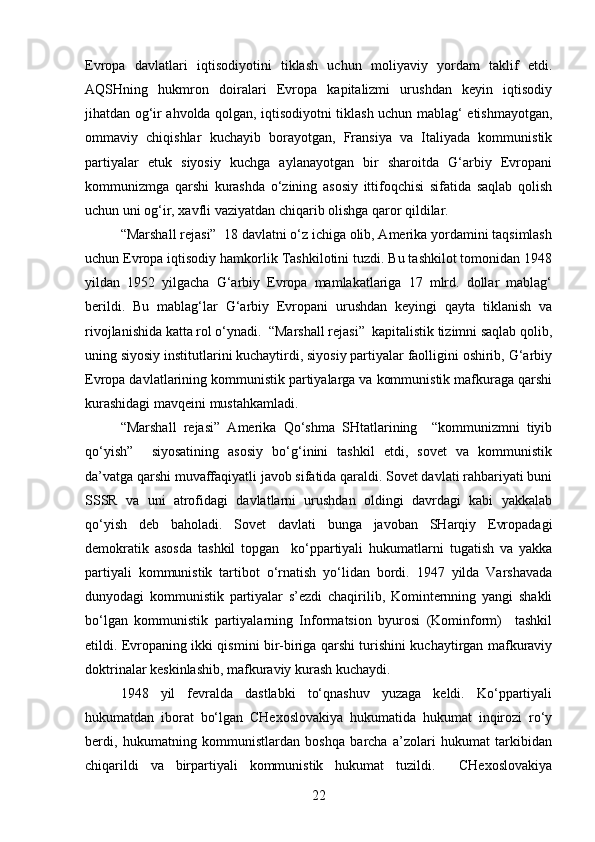 Evropa   davlatlari   iqtisodiyotini   tiklash   uchun   moliyaviy   yordam   taklif   etdi.
AQSHning   hukmron   doiralari   Evropa   kapitalizmi   urushdan   keyin   iqtisodiy
jihatdan og‘ir ahvolda qolgan, iqtisodiyotni tiklash uchun mablag‘ etishmayotgan,
ommaviy   chiqishlar   kuchayib   borayotgan,   Fransiya   va   Italiyada   kommunistik
partiyalar   etuk   siyosiy   kuchga   aylanayotgan   bir   sharoitda   G‘arbiy   Evropani
kommunizmga   qarshi   kurashda   o‘zining   asosiy   ittifoqchisi   sifatida   saqlab   qolish
uchun uni og‘ir, xavfli vaziyatdan chiqarib olishga qaror qildilar.
“Marshall rejasi”  18 davlatni o‘z ichiga olib, Amerika yordamini taqsimlash
uchun Evropa iqtisodiy hamkorlik Tashkilotini tuzdi. Bu tashkilot tomonidan 1948
yildan   1952   yilgacha   G‘arbiy   Evropa   mamlakatlariga   17   mlrd.   dollar   mablag‘
berildi.   Bu   mablag‘lar   G‘arbiy   Evropani   urushdan   keyingi   qayta   tiklanish   va
rivojlanishida katta rol o‘ynadi.  “Marshall rejasi”  kapitalistik tizimni saqlab qolib,
uning siyosiy institutlarini kuchaytirdi, siyosiy partiyalar faolligini oshirib, G‘arbiy
Evropa davlatlarining kommunistik partiyalarga va kommunistik mafkuraga qarshi
kurashidagi mavqeini mustahkamladi.
“Marshall   rejasi”   Amerika   Qo‘shma   SHtatlarining     “kommunizmni   tiyib
qo‘yish”     siyosatining   asosiy   bo‘g‘inini   tashkil   etdi,   sovet   va   kommunistik
da’vatga qarshi muvaffaqiyatli javob sifatida qaraldi. Sovet davlati rahbariyati buni
SSSR   va   uni   atrofidagi   davlatlarni   urushdan   oldingi   davrdagi   kabi   yakkalab
qo‘yish   deb   baholadi.   Sovet   davlati   bunga   javoban   SHarqiy   Evropadagi
demokratik   asosda   tashkil   topgan     ko‘ppartiyali   hukumatlarni   tugatish   va   yakka
partiyali   kommunistik   tartibot   o‘rnatish   yo‘lidan   bordi.   1947   yilda   Varshavada
dunyodagi   kommunistik   partiyalar   s’ezdi   chaqirilib,   Kominternning   yangi   shakli
bo‘lgan   kommunistik   partiyalarning   Informatsion   byurosi   (Kominform)     tashkil
etildi. Evropaning ikki qismini bir-biriga qarshi turishini kuchaytirgan mafkuraviy
doktrinalar keskinlashib, mafkuraviy kurash kuchaydi.
1948   yil   fevralda   dastlabki   to‘qnashuv   yuzaga   keldi.   Ko‘ppartiyali
hukumatdan   iborat   bo‘lgan   CHexoslovakiya   hukumatida   hukumat   inqirozi   ro‘y
berdi,   hukumatning   kommunistlardan   boshqa   barcha   a’zolari   hukumat   tarkibidan
chiqarildi   va   birpartiyali   kommunistik   hukumat   tuzildi.     CHexoslovakiya
22 