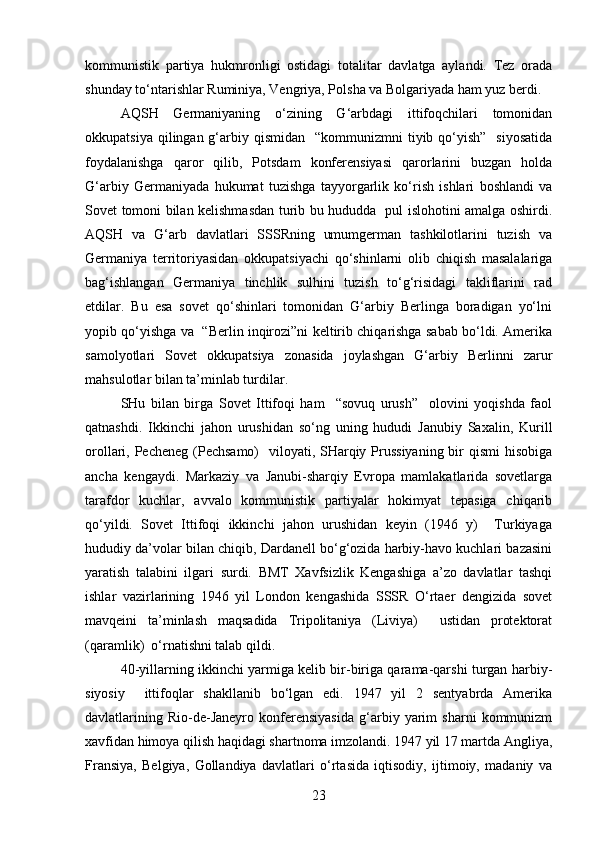 kommunistik   partiya   hukmronligi   ostidagi   totalitar   davlatga   aylandi.   Tez   orada
shunday to‘ntarishlar Ruminiya, Vengriya, Polsha va Bolgariyada ham yuz berdi.
AQSH   Germaniyaning   o‘zining   G‘arbdagi   ittifoqchilari   tomonidan
okkupatsiya  qilingan g‘arbiy qismidan     “kommunizmni   tiyib qo‘yish”   siyosatida
foydalanishga   qaror   qilib,   Potsdam   konferensiyasi   qarorlarini   buzgan   holda
G‘arbiy   Germaniyada   hukumat   tuzishga   tayyorgarlik   ko‘rish   ishlari   boshlandi   va
Sovet tomoni bilan kelishmasdan turib bu hududda   pul islohotini amalga oshirdi.
AQSH   va   G‘arb   davlatlari   SSSRning   umumgerman   tashkilotlarini   tuzish   va
Germaniya   territoriyasidan   okkupatsiyachi   qo‘shinlarni   olib   chiqish   masalalariga
bag‘ishlangan   Germaniya   tinchlik   sulhini   tuzish   to‘g‘risidagi   takliflarini   rad
etdilar.   Bu   esa   sovet   qo‘shinlari   tomonidan   G‘arbiy   Berlinga   boradigan   yo‘lni
yopib qo‘yishga va  “Berlin inqirozi”ni keltirib chiqarishga sabab bo‘ldi. Amerika
samolyotlari   Sovet   okkupatsiya   zonasida   joylashgan   G‘arbiy   Berlinni   zarur
mahsulotlar bilan ta’minlab turdilar.
SHu   bilan   birga   Sovet   Ittifoqi   ham     “sovuq   urush”     olovini   yoqishda   faol
qatnashdi.   Ikkinchi   jahon   urushidan   so‘ng   uning   hududi   Janubiy   Saxalin,   Kurill
orollari, Pecheneg (Pechsamo)    viloyati, SHarqiy Prussiyaning  bir  qismi hisobiga
ancha   kengaydi.   Markaziy   va   Janubi-sharqiy   Evropa   mamlakatlarida   sovetlarga
tarafdor   kuchlar,   avvalo   kommunistik   partiyalar   hokimyat   tepasiga   chiqarib
qo‘yildi.   Sovet   Ittifoqi   ikkinchi   jahon   urushidan   keyin   (1946   y)     Turkiyaga
hududiy da’volar bilan chiqib, Dardanell bo‘g‘ozida harbiy-havo kuchlari bazasini
yaratish   talabini   ilgari   surdi.   BMT   Xavfsizlik   Kengashiga   a’zo   davlatlar   tashqi
ishlar   vazirlarining   1946   yil   London   kengashida   SSSR   O‘rtaer   dengizida   sovet
mavqeini   ta’minlash   maqsadida   Tripolitaniya   (Liviya)     ustidan   protektorat
(qaramlik)  o‘rnatishni talab qildi.
40-yillarning ikkinchi yarmiga kelib bir-biriga qarama-qarshi turgan harbiy-
siyosiy     ittifoqlar   shakllanib   bo‘lgan   edi.   1947   yil   2   sentyabrda   Amerika
davlatlarining   Rio-de-Janeyro   konferensiyasida   g‘arbiy   yarim   sharni   kommunizm
xavfidan himoya qilish haqidagi shartnoma imzolandi. 1947 yil 17 martda Angliya,
Fransiya,   Belgiya,   Gollandiya   davlatlari   o‘rtasida   iqtisodiy,   ijtimoiy,   madaniy   va
23 