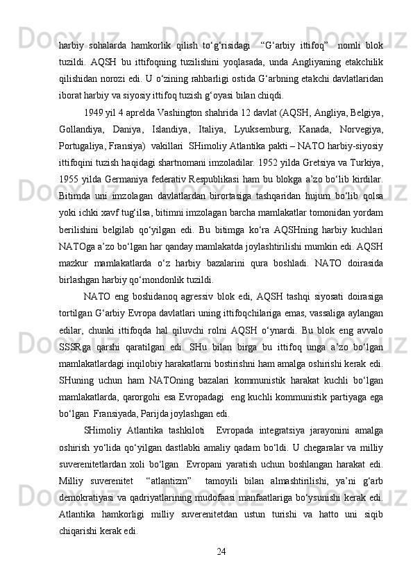 harbiy   sohalarda   hamkorlik   qilish   to‘g‘risidagi     “G‘arbiy   ittifoq”     nomli   blok
tuzildi.   AQSH   bu   ittifoqning   tuzilishini   yoqlasada,   unda   Angliyaning   etakchilik
qilishidan norozi edi. U o‘zining rahbarligi ostida G‘arbning etakchi davlatlaridan
iborat harbiy va siyosiy ittifoq tuzish g‘oyasi bilan chiqdi.
1949 yil 4 aprelda Vashington shahrida 12 davlat (AQSH, Angliya, Belgiya,
Gollandiya,   Daniya,   Islandiya,   Italiya,   Lyuksemburg,   Kanada,   Norvegiya,
Portugaliya, Fransiya)  vakillari  SHimoliy Atlantika pakti – NATO harbiy-siyosiy
ittifoqini tuzish haqidagi shartnomani imzoladilar. 1952 yilda Gretsiya va Turkiya,
1955 yilda Germaniya federativ Respublikasi  ham  bu blokga a’zo bo‘lib kirdilar.
Bitimda   uni   imzolagan   davlatlardan   birortasiga   tashqaridan   hujum   bo‘lib   qolsa
yoki ichki xavf tug‘ilsa, bitimni imzolagan barcha mamlakatlar tomonidan yordam
berilishini   belgilab   qo‘yilgan   edi.   Bu   bitimga   ko‘ra   AQSHning   harbiy   kuchlari
NATOga a’zo bo‘lgan har qanday mamlakatda joylashtirilishi mumkin edi. AQSH
mazkur   mamlakatlarda   o‘z   harbiy   bazalarini   qura   boshladi.   NATO   doirasida
birlashgan harbiy qo‘mondonlik tuzildi. 
NATO   eng   boshidanoq   agressiv   blok   edi,   AQSH   tashqi   siyosati   doirasiga
tortilgan G‘arbiy Evropa davlatlari uning ittifoqchilariga emas, vassaliga aylangan
edilar,   chunki   ittifoqda   hal   qiluvchi   rolni   AQSH   o‘ynardi.   Bu   blok   eng   avvalo
SSSRga   qarshi   qaratilgan   edi.   SHu   bilan   birga   bu   ittifoq   unga   a’zo   bo‘lgan
mamlakatlardagi inqilobiy harakatlarni bostirishni ham amalga oshirishi kerak edi.
SHuning   uchun   ham   NATOning   bazalari   kommunistik   harakat   kuchli   bo‘lgan
mamlakatlarda, qarorgohi  esa Evropadagi    eng kuchli  kommunistik partiyaga ega
bo‘lgan  Fransiyada, Parijda joylashgan edi. 
SHimoliy   Atlantika   tashkiloti     Evropada   integratsiya   jarayonini   amalga
oshirish   yo‘lida   qo‘yilgan   dastlabki   amaliy   qadam   bo‘ldi.   U   chegaralar   va   milliy
suverenitetlardan   xoli   bo‘lgan     Evropani   yaratish   uchun   boshlangan   harakat   edi.
Milliy   suverenitet     “atlantizm”     tamoyili   bilan   almashtirilishi,   ya’ni   g‘arb
demokratiyasi  va qadriyatlarining mudofaasi  manfaatlariga bo‘ysunishi  kerak edi.
Atlantika   hamkorligi   milliy   suverenitetdan   ustun   turishi   va   hatto   uni   siqib
chiqarishi kerak edi.
24 
