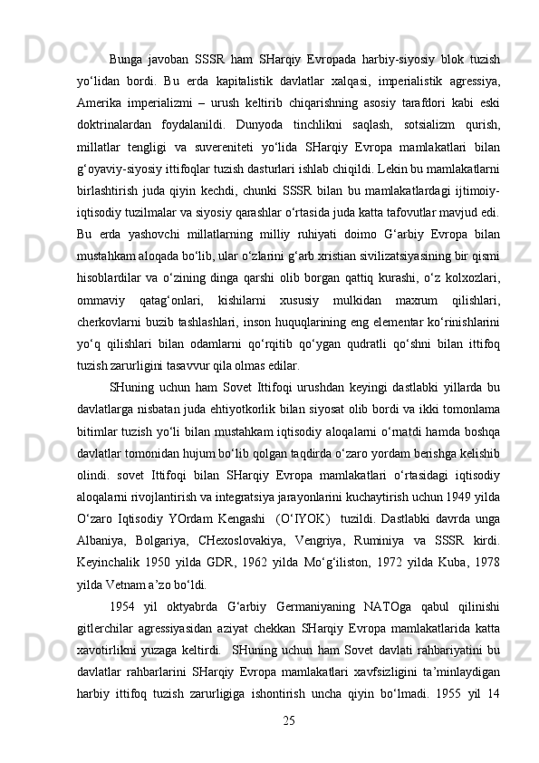 Bunga   javoban   SSSR   ham   SHarqiy   Evropada   harbiy-siyosiy   blok   tuzish
yo‘lidan   bordi.   Bu   erda   kapitalistik   davlatlar   xalqasi,   imperialistik   agressiya,
Amerika   imperializmi   –   urush   keltirib   chiqarishning   asosiy   tarafdori   kabi   eski
doktrinalardan   foydalanildi.   Dunyoda   tinchlikni   saqlash,   sotsializm   qurish,
millatlar   tengligi   va   suvereniteti   yo‘lida   SHarqiy   Evropa   mamlakatlari   bilan
g‘oyaviy-siyosiy ittifoqlar tuzish dasturlari ishlab chiqildi. Lekin bu mamlakatlarni
birlashtirish   juda   qiyin   kechdi,   chunki   SSSR   bilan   bu   mamlakatlardagi   ijtimoiy-
iqtisodiy tuzilmalar va siyosiy qarashlar o‘rtasida juda katta tafovutlar mavjud edi.
Bu   erda   yashovchi   millatlarning   milliy   ruhiyati   doimo   G‘arbiy   Evropa   bilan
mustahkam aloqada bo‘lib, ular o‘zlarini g‘arb xristian sivilizatsiyasining bir qismi
hisoblardilar   va   o‘zining   dinga   qarshi   olib   borgan   qattiq   kurashi,   o‘z   kolxozlari,
ommaviy   qatag‘onlari,   kishilarni   xususiy   mulkidan   maxrum   qilishlari,
cherkovlarni  buzib tashlashlari,  inson huquqlarining eng elementar  ko‘rinishlarini
yo‘q   qilishlari   bilan   odamlarni   qo‘rqitib   qo‘ygan   qudratli   qo‘shni   bilan   ittifoq
tuzish zarurligini tasavvur qila olmas edilar.
SHuning   uchun   ham   Sovet   Ittifoqi   urushdan   keyingi   dastlabki   yillarda   bu
davlatlarga nisbatan juda ehtiyotkorlik bilan siyosat olib bordi va ikki tomonlama
bitimlar   tuzish  yo‘li   bilan  mustahkam  iqtisodiy  aloqalarni  o‘rnatdi   hamda  boshqa
davlatlar tomonidan hujum bo‘lib qolgan taqdirda o‘zaro yordam berishga kelishib
olindi.   sovet   Ittifoqi   bilan   SHarqiy   Evropa   mamlakatlari   o‘rtasidagi   iqtisodiy
aloqalarni rivojlantirish va integratsiya jarayonlarini kuchaytirish uchun 1949 yilda
O‘zaro   Iqtisodiy   YOrdam   Kengashi     (O‘IYOK)     tuzildi.   Dastlabki   davrda   unga
Albaniya,   Bolgariya,   CHexoslovakiya,   Vengriya,   Ruminiya   va   SSSR   kirdi.
Keyinchalik   1950   yilda   GDR,   1962   yilda   Mo‘g‘iliston,   1972   yilda   Kuba,   1978
yilda Vetnam a’zo bo‘ldi.
1954   yil   oktyabrda   G‘arbiy   Germaniyaning   NATOga   qabul   qilinishi
gitlerchilar   agressiyasidan   aziyat   chekkan   SHarqiy   Evropa   mamlakatlarida   katta
xavotirlikni   yuzaga   keltirdi.     SHuning   uchun   ham   Sovet   davlati   rahbariyatini   bu
davlatlar   rahbarlarini   SHarqiy   Evropa   mamlakatlari   xavfsizligini   ta’minlaydigan
harbiy   ittifoq   tuzish   zarurligiga   ishontirish   uncha   qiyin   bo‘lmadi.   1955   yil   14
25 