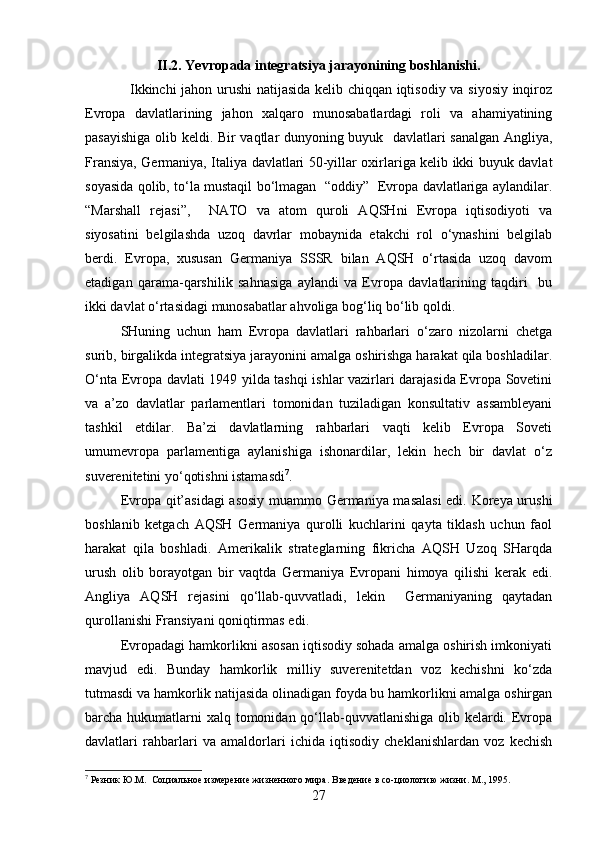 II.2.   Yevropada integratsiya jarayonining boshlanishi.
   Ikkinchi jahon urushi natijasida kelib chiqqan iqtisodiy va siyosiy inqiroz
Evropa   davlatlarining   jahon   xalqaro   munosabatlardagi   roli   va   ahamiyatining
pasayishiga olib keldi. Bir vaqtlar dunyoning buyuk   davlatlari sanalgan Angliya,
Fransiya, Germaniya, Italiya davlatlari 50-yillar oxirlariga kelib ikki buyuk davlat
soyasida qolib, to‘la mustaqil bo‘lmagan   “oddiy”   Evropa davlatlariga aylandilar.
“Marshall   rejasi”,     NATO   va   atom   quroli   AQSHni   Evropa   iqtisodiyoti   va
siyosatini   belgilashda   uzoq   davrlar   mobaynida   etakchi   rol   o‘ynashini   belgilab
berdi.   Evropa,   xususan   Germaniya   SSSR   bilan   AQSH   o‘rtasida   uzoq   davom
etadigan   qarama-qarshilik   sahnasiga   aylandi   va   Evropa   davlatlarining   taqdiri     bu
ikki davlat o‘rtasidagi munosabatlar ahvoliga bog‘liq bo‘lib qoldi.
SHuning   uchun   ham   Evropa   davlatlari   rahbarlari   o‘zaro   nizolarni   chetga
surib, birgalikda integratsiya jarayonini amalga oshirishga harakat qila boshladilar.
O‘nta Evropa davlati 1949 yilda tashqi ishlar vazirlari darajasida Evropa Sovetini
va   a’zo   davlatlar   parlamentlari   tomonidan   tuziladigan   konsultativ   assambleyani
tashkil   etdilar.   Ba’zi   davlatlarning   rahbarlari   vaqti   kelib   Evropa   Soveti
umumevropa   parlamentiga   aylanishiga   ishonardilar,   lekin   hech   bir   davlat   o‘z
suverenitetini yo‘qotishni istamasdi 7
.
Evropa qit’asidagi  asosiy muammo Germaniya masalasi  edi. Koreya urushi
boshlanib   ketgach   AQSH   Germaniya   qurolli   kuchlarini   qayta   tiklash   uchun   faol
harakat   qila   boshladi.   Amerikalik   strateglarning   fikricha   AQSH   Uzoq   SHarqda
urush   olib   borayotgan   bir   vaqtda   Germaniya   Evropani   himoya   qilishi   kerak   edi.
Angliya   AQSH   rejasini   qo‘llab-quvvatladi,   lekin     Germaniyaning   qaytadan
qurollanishi Fransiyani qoniqtirmas edi.
Evropadagi hamkorlikni asosan iqtisodiy sohada amalga oshirish imkoniyati
mavjud   edi.   Bunday   hamkorlik   milliy   suverenitetdan   voz   kechishni   ko‘zda
tutmasdi va hamkorlik natijasida olinadigan foyda bu hamkorlikni amalga oshirgan
barcha hukumatlarni xalq tomonidan qo‘llab-quvvatlanishiga olib kelardi. Evropa
davlatlari   rahbarlari   va   amaldorlari   ichida   iqtisodiy   cheklanishlardan   voz   kechish
7
  Резник   Ю . М .   Социальное измерение жизненного мира. Введение в со-циологию жизни. М., 1995.
27 