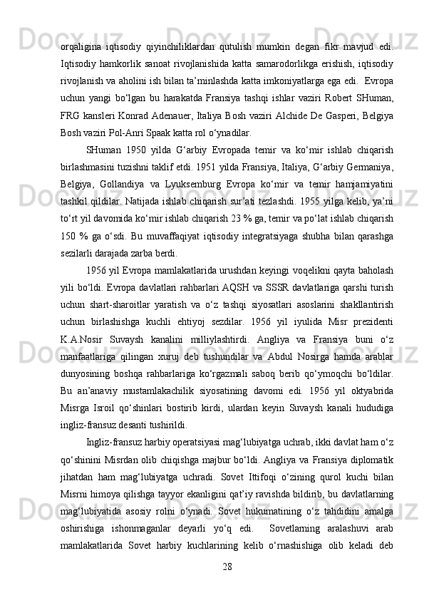orqaligina   iqtisodiy   qiyinchiliklardan   qutulish   mumkin   degan   fikr   mavjud   edi.
Iqtisodiy   hamkorlik   sanoat   rivojlanishida   katta   samarodorlikga   erishish,   iqtisodiy
rivojlanish va aholini ish bilan ta’minlashda katta imkoniyatlarga ega edi.  Evropa
uchun   yangi   bo‘lgan   bu   harakatda   Fransiya   tashqi   ishlar   vaziri   Robert   SHuman,
FRG kansleri Konrad Adenauer, Italiya Bosh vaziri Alchide De Gasperi, Belgiya
Bosh vaziri Pol-Anri Spaak katta rol o‘ynadilar.
SHuman   1950   yilda   G‘arbiy   Evropada   temir   va   ko‘mir   ishlab   chiqarish
birlashmasini tuzishni taklif etdi. 1951 yilda Fransiya, Italiya, G‘arbiy Germaniya,
Belgiya,   Gollandiya   va   Lyuksemburg   Evropa   ko‘mir   va   temir   hamjamiyatini
tashkil  qildilar. Natijada ishlab chiqarish sur’ati tezlashdi.  1955 yilga kelib, ya’ni
to‘rt yil davomida ko‘mir ishlab chiqarish 23 % ga, temir va po‘lat ishlab chiqarish
150   %   ga   o‘sdi.   Bu   muvaffaqiyat   iqtisodiy   integratsiyaga   shubha   bilan   qarashga
sezilarli darajada zarba berdi.
1956 yil Evropa mamlakatlarida urushdan keyingi voqelikni qayta baholash
yili bo‘ldi. Evropa davlatlari rahbarlari  AQSH va SSSR davlatlariga qarshi  turish
uchun   shart-sharoitlar   yaratish   va   o‘z   tashqi   siyosatlari   asoslarini   shakllantirish
uchun   birlashishga   kuchli   ehtiyoj   sezdilar.   1956   yil   iyulida   Misr   prezidenti
K.A.Nosir   Suvaysh   kanalini   milliylashtirdi.   Angliya   va   Fransiya   buni   o‘z
manfaatlariga   qilingan   xuruj   deb   tushundilar   va   Abdul   Nosirga   hamda   arablar
dunyosining   boshqa   rahbarlariga   ko‘rgazmali   saboq   berib   qo‘ymoqchi   bo‘ldilar.
Bu   an’anaviy   mustamlakachilik   siyosatining   davomi   edi.   1956   yil   oktyabrida
Misrga   Isroil   qo‘shinlari   bostirib   kirdi,   ulardan   keyin   Suvaysh   kanali   hududiga
ingliz-fransuz desanti tushirildi.
Ingliz-fransuz harbiy operatsiyasi mag‘lubiyatga uchrab, ikki davlat ham o‘z
qo‘shinini   Misrdan  olib  chiqishga   majbur  bo‘ldi.  Angliya  va  Fransiya  diplomatik
jihatdan   ham   mag‘lubiyatga   uchradi.   Sovet   Ittifoqi   o‘zining   qurol   kuchi   bilan
Misrni himoya qilishga tayyor ekanligini qat’iy ravishda bildirib, bu davlatlarning
mag‘lubiyatida   asosiy   rolni   o‘ynadi.   Sovet   hukumatining   o‘z   tahdidini   amalga
oshirishiga   ishonmaganlar   deyarli   yo‘q   edi.     Sovetlarning   aralashuvi   arab
mamlakatlarida   Sovet   harbiy   kuchlarining   kelib   o‘rnashishiga   olib   keladi   deb
28 