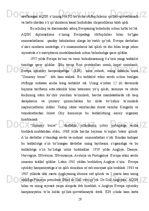 xavfsiragan AQSH o‘zining NATO bo‘yicha ittifoqchilarini qo‘llab-quvvatlamadi
va hatto ulardan o‘z qo‘shinlarini kanal hududidan chiqarishlarini talab qildi. 
Bu achchiq va sharmandali saboq Evropaning birlashishi uchun turtki bo‘ldi.
AQSH   diplomatiyasi   o‘zning   Evropadagi   ittifoqchilari   bilan   bo‘lgan
munosabatlarini     qanday   baholashini   ularga   ko‘rsatib   qo‘ydi.   Evropa   davlatlari
o‘zaro  nizolarni   unutishga,  o‘z  muammolarini   hal   qilish   va  shu   bilan   birga  jahon
siyosatida o‘z mavqelarini mustahkamlash uchun birlashishga qaror qildilar.
1957 yilda Evropa ko‘mir va temir birlashmasining 6 a’zosi yangi tashkilot
tuzishga   qaror   qildilar.   SHu   tariqa   Rim   protokollari   nomli   hujjat   imzolanib,
Evropa   iqtisodiy   hamjamiyatiga     (EIH)     asos   solindi,   uning   ikkinchi   nomi
“Umumiy   bozor”     deb   ham   ataladi.   Bu   tashkilot   erkin   savdo   uchun   tuzilgan
ittifoqqa   nisbatan   ancha   keng   tashkilot   edi.   Uning   a’zolari   12   yil   davomida
bojxona   tariflarini   asta-sekinlik   bilan   batamom   yo‘q   qilish,   sarmoya   va   ishchi
kuchining   erkin   ko‘chib   yurishini   ta’minlash,   barcha   mamlakatlarda   ish   haqi
darajalarini   va   ijtimoiy   qonunchilikni   bir   xilda   bo‘lishini   ta’minlash
majburiyatlarini   oldilar.   Tashqi   ishlar   vazirlaridan   iborat   vazirlar   Kengashi   va
texnokratlardan   iborat   Oliy   komissiya   bu   tashkilotning   asosiy   organlari
hisoblanadi.
“Umumiy   bozor”     dastlabki   yillardanoq   ijobiy   yutuqlarga   erisha
boshladi.muddatidan   oldin,   1968   yilda   barcha   bojxona   to‘siqlari   bekor   qilindi.
A’zo davlatlar o‘rtasidagi savdo va mehnat   munosabatlari o‘sdi. Bundan tashqari
bu   tashkilotga   a’zo   bo‘lmagan   davlatlar   uning   tajribasini   o‘rganishga   va   bu
tashkilotga   a’zo   bo‘lishga   intila   boshladilar.   1959   yilda   Angliya,   Daniya,
Norvegiya, SHvetsiya, SHveysariya, Avstriya va Portugaliya   Evropa erkin savdo
zonasini   tashkil   qildilar.   Lekin   1961   yildan   boshlaboq   Angliya   o‘zini     Evropa
iqtisldiy hamjamiyatiga a’zo qilib olinishini so‘rab murojaat qila boshladi. 1963 va
1967   yillarda   ikki   marta   Angliyaning   iltimosi   rad   qilindi   va   2   marta   ham   uning
taklifiga Fransiya prezidenti SHarl de Goll veto qo‘ydi. De Goll Angliyani  AQSH
bilan   va   uning   siyosati   yaqin   aloqada   deb   hisoblab,   u   Angliya   Evropa   iqtisodiy
hamjamiyatini   to‘la   holda   qo‘llab-quvvatlamaydi   derdi.   EIH   ichida   ham   katta
29 