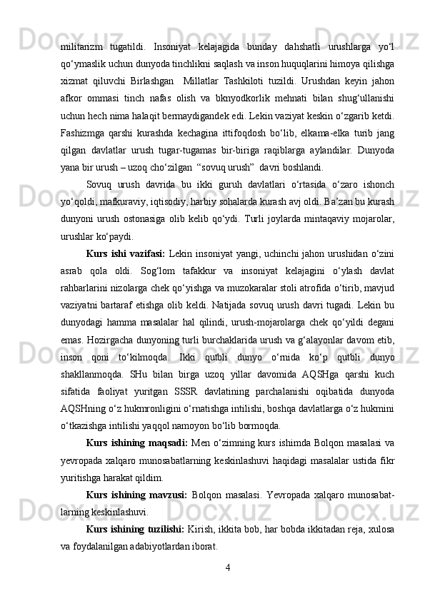 militarizm   tugatildi.   Insoniyat   kelajagida   bunday   dahshatli   urushlarga   yo‘l
qo‘ymaslik uchun dunyoda tinchlikni saqlash va inson huquqlarini himoya qilishga
xizmat   qiluvchi   Birlashgan     Millatlar   Tashkiloti   tuzildi.   Urushdan   keyin   jahon
afkor   ommasi   tinch   nafas   olish   va   bknyodkorlik   mehnati   bilan   shug‘ullanishi
uchun hech nima halaqit bermaydigandek edi. Lekin vaziyat keskin o‘zgarib ketdi.
Fashizmga   qarshi   kurashda   kechagina   ittifoqdosh   bo‘lib,   elkama-elka   turib   jang
qilgan   davlatlar   urush   tugar-tugamas   bir-biriga   raqiblarga   aylandilar.   Dunyoda
yana bir urush – uzoq cho‘zilgan  “sovuq urush”  davri boshlandi.
Sovuq   urush   davrida   bu   ikki   guruh   davlatlari   o‘rtasida   o‘zaro   ishonch
yo‘qoldi, mafkuraviy, iqtisodiy, harbiy sohalarda kurash avj oldi. Ba’zan bu kurash
dunyoni   urush   ostonasiga   olib   kelib   qo‘ydi.   Turli   joylarda   mintaqaviy   mojarolar,
urushlar ko‘paydi.
Kurs  ishi  vazifasi:   Lekin  insoniyat   yangi,  uchinchi  jahon  urushidan  o‘zini
asrab   qola   oldi.   Sog‘lom   tafakkur   va   insoniyat   kelajagini   o‘ylash   davlat
rahbarlarini nizolarga chek qo‘yishga va muzokaralar stoli atrofida o‘tirib, mavjud
vaziyatni  bartaraf  etishga  olib keldi. Natijada sovuq  urush  davri  tugadi. Lekin bu
dunyodagi   hamma   masalalar   hal   qilindi,   urush-mojarolarga   chek   qo‘yildi   degani
emas. Hozirgacha dunyoning turli burchaklarida urush va g‘alayonlar davom etib,
inson   qoni   to‘kilmoqda.   Ikki   qutbli   dunyo   o‘rnida   ko‘p   qutbli   dunyo
shakllanmoqda.   SHu   bilan   birga   uzoq   yillar   davomida   AQSHga   qarshi   kuch
sifatida   faoliyat   yuritgan   SSSR   davlatining   parchalanishi   oqibatida   dunyoda
AQSHning o‘z hukmronligini o‘rnatishga intilishi, boshqa davlatlarga o‘z hukmini
o‘tkazishga intilishi yaqqol namoyon bo‘lib bormoqda. 
Kurs  ishining  maqsadi:   Men  o‘zimning kurs  ishimda  Bolqon  masalasi   va
yevropada xalqaro munosabatlarning keskinlashuvi  haqidagi  masalalar  ustida fikr
yuritishga harakat qildim.
Kurs   ishining   mavzusi:   Bolqon   masalasi.   Yevropada   xalqaro   munosabat-
larning keskinlashuvi.
Kurs ishining tuzilishi:  Kirish, ikkita bob, har bobda ikkitadan reja, xulosa
va foydalanilgan adabiyotlardan iborat.
4 