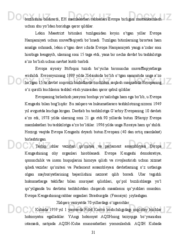 buzilishini bildirardi, EH mamlakatlari rahbarlari Evropa birligini mustahkamlash
uchun shu yo‘ldan borishga qaror qildilar.
Lekin   Maastrixt   bitimlari   tuzilganidan   keyin   o‘tgan   yillar   Evropa
Hamjamiyati uchun muvaffaqiyatli  bo‘lmadi. Tuzilgan bitimlarning birortasi  ham
amalga oshmadi, lekin o‘tgan davr ichida Evropa Hamjamiyati yangi a’zolar soni
hisobiga kengayib, ularning soni 15 taga etdi, yana bir necha davlat bu tashkilotga
a’zo bo‘lish uchun navbat kutib turibdi.
Evropa   siyosiy   Ittifoqini   tuzish   bo‘yicha   birmuncha   muvaffaqiyatlarga
erishildi. Evrosoyuzning 1999 yilda Xelsinkida bo‘lib o‘tgan sammitida unga a’zo
bo‘lgan 15 ta davlat inqirozli hududlarda tinchlikni saqlash maqsadida Evropaning
o‘z qurolli kuchlarini tashkil etish yuzasidan qaror qabul qildilar.
Evropaning birlashish jarayoni boshqa yo‘nalishga ham ega bo‘lib, u Evropa
Kengashi bilan bog‘liqdir. Bu xalqaro va hukumatlararo tashkilotning nizomi 1949
yil avgustda kuchga kirgan. Dastlab bu tashkilotga G‘arbiy Evropaning 10 davlati
a’zo   edi,   1978   yilda   ularning   soni   21   ga   etdi.90   yillarda   butun   SHarqiy   Evropa
mamlakatlari bu tashkilotga a’zo bo‘ldilar. 1996 yilda unga Rossiya ham qo‘shildi.
Hozirgi vaqtda Evropa Kengashi  deyarli butun Evropani (40 dan ortiq mamlakat)
birlashtirgan.
Tashqi   ishlar   vazirlari   qo‘mitasi   va   parlament   assambleyasi   Evropa
Kengashining   oliy   organlari   hisoblanadi.   Evropa   Kengashi   demokratiya,
qonunchilik   va   inson   huquqlarini   himoya   qilish   va   rivojlantirish   uchun   xizmat
qiladi.vazirlar   qo‘mitasi   va   Parlament   assambleyasi   davlatlarning   o‘z   ustlariga
olgan   majburiyatlarining   bajarilishini   nazorat   qilib   boradi.   Ular   tegishli
hukumatlarga   takliflar   bilan   murojaat   qilishlari,   qo‘pol   buzilishlarga   yo‘l
qo‘yilganda   bu   davlatni   tashkilotdan   chiqarish   masalasini   qo‘yishlari   mumkin.
Evropa Kengashining rahbar organlari Strasburgda  (Fransiya)  joylashgan.
Xalqaro vaziyatda 70-yillardagi o‘zgarishlar.
Kubada 1959 yil 1 yanvarda Fidel Kastro boshchiligidagi  inqilobiy kuchlar
hokimyatni   egalladilar.   YAngi   hokimyat   AQSHning   taziyqiga   bo‘ysunishni
istamadi,   natijada   AQSH-Kuba   munosabatlari   yomonlashdi.   AQSH   Kubada
31 