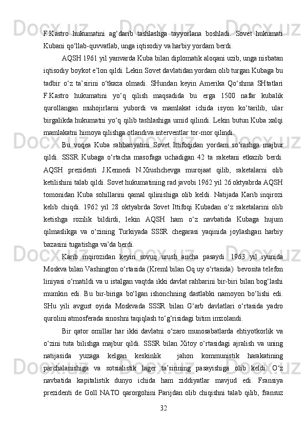 F.Kastro   hukumatini   ag‘darib   tashlashga   tayyorlana   boshladi.   Sovet   hukumati
Kubani qo‘llab-quvvatlab, unga iqtisodiy va harbiy yordam berdi.
AQSH 1961 yil yanvarda Kuba bilan diplomatik aloqani uzib, unga nisbatan
iqtisodiy boykot e’lon qildi. Lekin Sovet davlatidan yordam olib turgan Kubaga bu
tadbir   o‘z   ta’sirini   o‘tkaza   olmadi.   SHundan   keyin   Amerika   Qo‘shma   SHtatlari
F.Kastro   hukumatini   yo‘q   qilish   maqsadida   bu   erga   1500   nafar   kubalik
qurollangan   muhojirlarni   yubordi   va   mamlakat   ichida   isyon   ko‘tarilib,   ular
birgalikda hukumatni yo‘q qilib tashlashiga umid qilindi. Lekin butun Kuba xalqi
mamlakatni himoya qilishga otlandiva interventlar tor-mor qilindi.
Bu   voqea   Kuba   rahbariyatini   Sovet   Ittifoqidan   yordam   so‘rashga   majbur
qildi.   SSSR   Kubaga   o‘rtacha   masofaga   uchadigan   42   ta   raketani   etkazib   berdi.
AQSH   prezidenti   J.Kennedi   N.Xrushchevga   murojaat   qilib,   raketalarni   olib
ketilishini talab qildi. Sovet hukumatining rad javobi 1962 yil 26 oktyabrda AQSH
tomonidan   Kuba   sohillarini   qamal   qilinishiga   olib   keldi.   Natijada   Karib   inqirozi
kelib   chiqdi.   1962   yil   28   oktyabrda   Sovet   Ittifoqi   Kubadan   o‘z   raketalarini   olib
ketishga   rozilik   bildirdi,   lekin   AQSH   ham   o‘z   navbatida   Kubaga   hujum
qilmaslikga   va   o‘zining   Turkiyada   SSSR   chegarasi   yaqinida   joylashgan   harbiy
bazasini tugatishga va’da berdi.
Karib   inqirozidan   keyin   sovuq   urush   ancha   pasaydi.   1963   yil   iyunida
Moskva bilan Vashington o‘rtasida (Kreml bilan Oq uy o‘rtasida)  bevosita telefon
liniyasi o‘rnatildi va u istalgan vaqtda ikki davlat rahbarini bir-biri bilan bog‘lashi
mumkin   edi.   Bu   bir-biriga   bo‘lgan   ishonchning   dastlabki   namoyon   bo‘lishi   edi.
SHu   yili   avgust   oyida   Moskvada   SSSR   bilan   G‘arb   davlatlari   o‘rtasida   yadro
qurolini atmosferada sinoshni taqiqlash to‘g‘risidagi bitim imzolandi.
Bir   qator   omillar   har   ikki   davlatni   o‘zaro   munosabatlarda   ehtiyotkorlik   va
o‘zini   tuta   bilishga   majbur   qildi.   SSSR   bilan   Xitoy   o‘rtasidagi   ajralish   va   uning
natijasida   yuzaga   kelgan   keskinlik     jahon   kommunistik   harakatining
parchalanishiga   va   sotsialistik   lager   ta’sirining   pasayishiga   olib   keldi.   O‘z
navbatida   kapitalistik   dunyo   ichida   ham   ziddiyatlar   mavjud   edi.   Fransiya
prezidenti   de   Goll   NATO   qarorgohini   Parijdan   olib   chiqishni   talab   qilib,   fransuz
32 