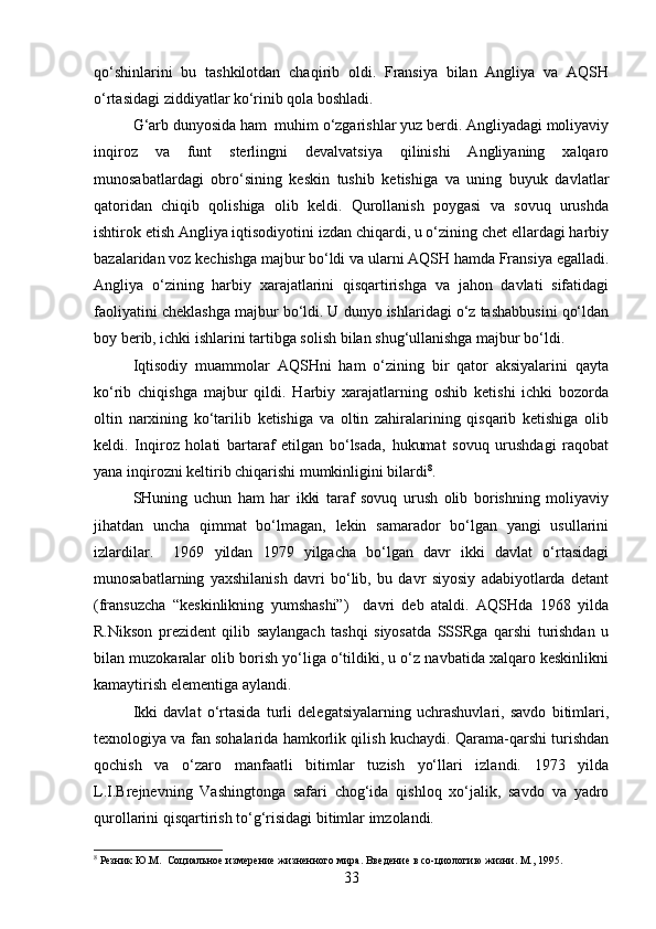 qo‘shinlarini   bu   tashkilotdan   chaqirib   oldi.   Fransiya   bilan   Angliya   va   AQSH
o‘rtasidagi ziddiyatlar ko‘rinib qola boshladi.
G‘arb dunyosida ham  muhim o‘zgarishlar yuz berdi. Angliyadagi moliyaviy
inqiroz   va   funt   sterlingni   devalvatsiya   qilinishi   Angliyaning   xalqaro
munosabatlardagi   obro‘sining   keskin   tushib   ketishiga   va   uning   buyuk   davlatlar
qatoridan   chiqib   qolishiga   olib   keldi.   Qurollanish   poygasi   va   sovuq   urushda
ishtirok etish Angliya iqtisodiyotini izdan chiqardi, u o‘zining chet ellardagi harbiy
bazalaridan voz kechishga majbur bo‘ldi va ularni AQSH hamda Fransiya egalladi.
Angliya   o‘zining   harbiy   xarajatlarini   qisqartirishga   va   jahon   davlati   sifatidagi
faoliyatini cheklashga majbur bo‘ldi. U dunyo ishlaridagi o‘z tashabbusini qo‘ldan
boy berib, ichki ishlarini tartibga solish bilan shug‘ullanishga majbur bo‘ldi.
Iqtisodiy   muammolar   AQSHni   ham   o‘zining   bir   qator   aksiyalarini   qayta
ko‘rib   chiqishga   majbur   qildi.   Harbiy   xarajatlarning   oshib   ketishi   ichki   bozorda
oltin   narxining   ko‘tarilib   ketishiga   va   oltin   zahiralarining   qisqarib   ketishiga   olib
keldi.   Inqiroz   holati   bartaraf   etilgan   bo‘lsada,   hukumat   sovuq   urushdagi   raqobat
yana inqirozni keltirib chiqarishi mumkinligini bilardi 8
.
SHuning   uchun   ham   har   ikki   taraf   sovuq   urush   olib   borishning   moliyaviy
jihatdan   uncha   qimmat   bo‘lmagan,   lekin   samarador   bo‘lgan   yangi   usullarini
izlardilar.     1969   yildan   1979   yilgacha   bo‘lgan   davr   ikki   davlat   o‘rtasidagi
munosabatlarning   yaxshilanish   davri   bo‘lib,   bu   davr   siyosiy   adabiyotlarda   detant
(fransuzcha   “keskinlikning   yumshashi”)     davri   deb   ataldi.   AQSHda   1968   yilda
R.Nikson   prezident   qilib   saylangach   tashqi   siyosatda   SSSRga   qarshi   turishdan   u
bilan muzokaralar olib borish yo‘liga o‘tildiki, u o‘z navbatida xalqaro keskinlikni
kamaytirish elementiga aylandi. 
Ikki   davlat   o‘rtasida   turli   delegatsiyalarning   uchrashuvlari,   savdo   bitimlari,
texnologiya va fan sohalarida hamkorlik qilish kuchaydi. Qarama-qarshi turishdan
qochish   va   o‘zaro   manfaatli   bitimlar   tuzish   yo‘llari   izlandi.   1973   yilda
L.I.Brejnevning   Vashingtonga   safari   chog‘ida   qishloq   xo‘jalik,   savdo   va   yadro
qurollarini qisqartirish to‘g‘risidagi bitimlar imzolandi.
8
 Резник Ю.М.  Социальное измерение жизненного мира. Введение в со-циологию жизни. М., 1995.
33 