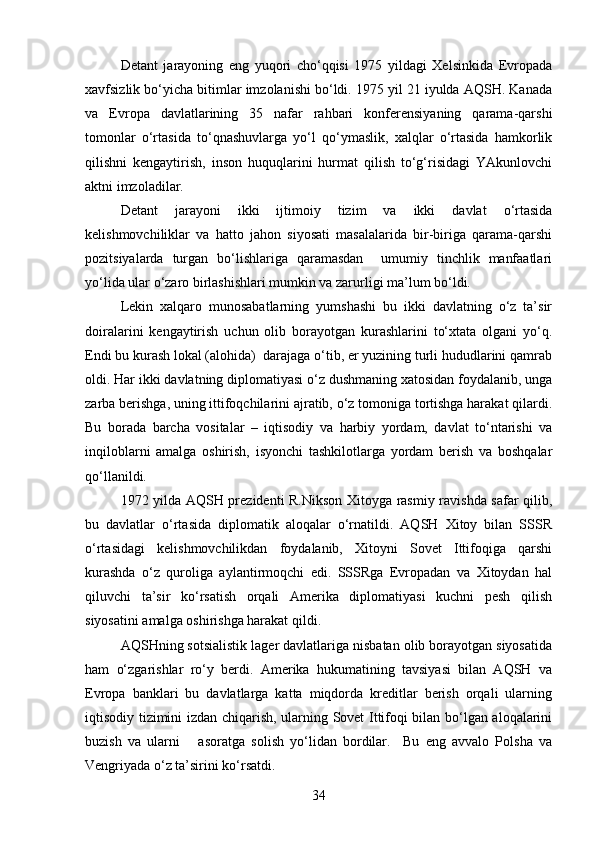 Detant   jarayoning   eng   yuqori   cho‘qqisi   1975   yildagi   Xelsinkida   Evropada
xavfsizlik bo‘yicha bitimlar imzolanishi bo‘ldi. 1975 yil 21 iyulda AQSH. Kanada
va   Evropa   davlatlarining   35   nafar   rahbari   konferensiyaning   qarama-qarshi
tomonlar   o‘rtasida   to‘qnashuvlarga   yo‘l   qo‘ymaslik,   xalqlar   o‘rtasida   hamkorlik
qilishni   kengaytirish,   inson   huquqlarini   hurmat   qilish   to‘g‘risidagi   YAkunlovchi
aktni imzoladilar.
Detant   jarayoni   ikki   ijtimoiy   tizim   va   ikki   davlat   o‘rtasida
kelishmovchiliklar   va   hatto   jahon   siyosati   masalalarida   bir-biriga   qarama-qarshi
pozitsiyalarda   turgan   bo‘lishlariga   qaramasdan     umumiy   tinchlik   manfaatlari
yo‘lida ular o‘zaro birlashishlari mumkin va zarurligi ma’lum bo‘ldi.
Lekin   xalqaro   munosabatlarning   yumshashi   bu   ikki   davlatning   o‘z   ta’sir
doiralarini   kengaytirish   uchun   olib   borayotgan   kurashlarini   to‘xtata   olgani   yo‘q.
Endi bu kurash lokal (alohida)  darajaga o‘tib, er yuzining turli hududlarini qamrab
oldi. Har ikki davlatning diplomatiyasi o‘z dushmaning xatosidan foydalanib, unga
zarba berishga, uning ittifoqchilarini ajratib, o‘z tomoniga tortishga harakat qilardi.
Bu   borada   barcha   vositalar   –   iqtisodiy   va   harbiy   yordam,   davlat   to‘ntarishi   va
inqiloblarni   amalga   oshirish,   isyonchi   tashkilotlarga   yordam   berish   va   boshqalar
qo‘llanildi.
1972 yilda AQSH prezidenti R.Nikson Xitoyga rasmiy ravishda safar qilib,
bu   davlatlar   o‘rtasida   diplomatik   aloqalar   o‘rnatildi.   AQSH   Xitoy   bilan   SSSR
o‘rtasidagi   kelishmovchilikdan   foydalanib,   Xitoyni   Sovet   Ittifoqiga   qarshi
kurashda   o‘z   quroliga   aylantirmoqchi   edi.   SSSRga   Evropadan   va   Xitoydan   hal
qiluvchi   ta’sir   ko‘rsatish   orqali   Amerika   diplomatiyasi   kuchni   pesh   qilish
siyosatini amalga oshirishga harakat qildi.
AQSHning sotsialistik lager davlatlariga nisbatan olib borayotgan siyosatida
ham   o‘zgarishlar   ro‘y   berdi.   Amerika   hukumatining   tavsiyasi   bilan   AQSH   va
Evropa   banklari   bu   davlatlarga   katta   miqdorda   kreditlar   berish   orqali   ularning
iqtisodiy tizimini izdan chiqarish, ularning Sovet Ittifoqi bilan bo‘lgan aloqalarini
buzish   va   ularni       asoratga   solish   yo‘lidan   bordilar.     Bu   eng   avvalo   Polsha   va
Vengriyada o‘z ta’sirini ko‘rsatdi.
34 
