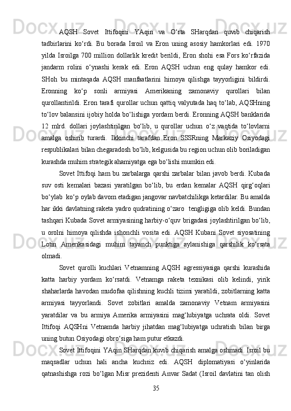AQSH   Sovet   Ittifoqini   YAqin   va   O‘rta   SHarqdan   quvib   chiqarish
tadbirlarini   ko‘rdi.   Bu   borada   Isroil   va   Eron   uning   asosiy   hamkorlari   edi.   1970
yilda   Isroilga   700   million   dollarlik   kredit   berildi,   Eron   shohi   esa   Fors   ko‘rfazida
jandarm   rolini   o‘ynashi   kerak   edi.   Eron   AQSH   uchun   eng   qulay   hamkor   edi.
SHoh   bu   mintaqada   AQSH   manfaatlarini   himoya   qilishga   tayyorligini   bildirdi.
Eronning   ko‘p   sonli   armiyasi   Amerikaning   zamonaviy   qurollari   bilan
qurollantirildi.  Eron   tarafi   qurollar   uchun   qattiq  valyutada   haq   to‘lab,   AQSHning
to‘lov balansini ijobiy holda bo‘lishiga yordam berdi. Eronning AQSH banklarida
12   mlrd.   dollari   joylashtirilgan   bo‘lib,   u   qurollar   uchun   o‘z   vaqtida   to‘lovlarni
amalga   oshirib   turardi.   Ikkinchi   tarafdan   Eron   SSSRning   Markaziy   Osiyodagi
respublikalari bilan chegaradosh bo‘lib, kelgusida bu region uchun olib boriladigan
kurashda muhim strategik ahamiyatga ega bo‘lishi mumkin edi.
Sovet   Ittifoqi   ham   bu   zarbalarga   qarshi   zarbalar   bilan  javob   berdi.  Kubada
suv   osti   kemalari   bazasi   yaratilgan   bo‘lib,   bu   erdan   kemalar   AQSH   qirg‘oqlari
bo‘ylab  ko‘p oylab davom etadigan jangovar navbatchilikga ketardilar. Bu amalda
har ikki davlatning raketa yadro qudratining o‘zaro   tengligiga olib keldi. Bundan
tashqari Kubada Sovet armiyasining harbiy-o‘quv brigadasi  joylashtirilgan bo‘lib,
u   orolni   himoya   qilishda   ishonchli   vosita   edi.   AQSH   Kubani   Sovet   siyosatining
Lotin   Amerikasidagi   muhim   tayanch   punktiga   aylanishiga   qarshilik   ko‘rsata
olmadi.
Sovet   qurolli   kuchlari   Vetnamning   AQSH   agressiyasiga   qarshi   kurashida
katta   harbiy   yordam   ko‘rsatdi.   Vetnamga   raketa   texnikasi   olib   kelindi,   yirik
shaharlarda havodan mudofaa qilishning kuchli tizimi yaratildi, zobitlarning katta
armiyasi   tayyorlandi.   Sovet   zobitlari   amalda   zamonaviy   Vetnam   armiyasini
yaratdilar   va   bu   armiya   Amerika   armiyasini   mag‘lubiyatga   uchrata   oldi.   Sovet
Ittifoqi   AQSHni   Vetnamda   harbiy   jihatdan   mag‘lubiyatga   uchratish   bilan   birga
uning butun Osiyodagi obro‘siga ham putur etkazdi.
Sovet Ittifoqini YAqin SHarqdan kuvib chiqarish amalga oshmadi. Isroil bu
maqsadlar   uchun   hali   ancha   kuchsiz   edi.   AQSH   diplomatiyasi   o‘yinlarida
qatnashishga   rozi   bo‘lgan   Misr   prezidenti   Anvar   Sadat   (Isroil   davlatini   tan   olish
35 