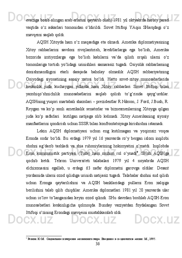 evaziga bosib olingan arab erlarini qaytarib olish) 1981 yil oktyabrda harbiy parad
vaqtida   o‘z   askarlari   tomonidan   o‘ldirildi.   Sovet   Ittifoqi   YAqin   SHarqdagi   o‘z
mavqeini saqlab qoldi.
AQSH Xitoyda ham  o‘z maqsadiga eta olmadi. Amerika diplomatiyasining
Xitoy   rahbarlarini   savdoni   rivojlantirish,   kreditlarlarga   ega   bo‘lish,   Amerika
bozorida   imtiyozlarga   ega   bo‘lish   kabilarni   va’da   qilish   orqali   ularni   o‘z
tomonlariga   tortish   yo‘lidagi   urinishlari   samarasiz   tugadi.   Osiyolik   rahbarlarning
donishmandligini   etarli   darajada   baholay   olmaslik   AQSH   rahbariyatining
Osiyodagi   siyosatining   asosiy   xatosi   bo‘ldi.   Hatto   sovet-xitoy   munosabatlarida
keskinlik   juda   kuchaygan   yillarda   ham   Xitoy   rahbarlari   Sovet   Ittifoqi   bilan
yaxshiqo‘shnichilik   munosabatlarini   saqlab   qolish   to‘g‘risida   qayg‘urdilar.
AQSHning yuqori martabali shaxslari – prezidentlar R.Nikson, J. Ford, J.Bush, R.
Reygan   va   ko‘p   sonli   amerikalik   senatorlar   va   biznesmenlarning   Xitoyga   qilgan
juda   ko‘p   safarlari     kutilgan   natijaga   olib   kelmadi.   Xitoy   Amerikaning   siyosiy
manfaatlarini qondirish uchun SSSR bilan konfrontatsiyaga kirishishni istamadi.
Lekin   AQSH   diplomatiyasi   uchun   eng   kutilmagan   va   yoqimsiz   voqea
Eronda   sodir   bo‘ldi.   Bu   erdagi   1979   yil   16   yanvarda   ro‘y   bergan   islom   inqilobi
shohni   ag‘darib   tashladi   va   shia   ruhoniylarining   hokimyatini   o‘rnatdi.   Inqilobda
Eron   kommunistik   partiyasi   (Tude)   ham   muhim   rol   o‘ynadi 9
.   SHoh   AQSHga
qochib   ketdi.   Tehron   Universiteti   talabalari   1979   yil   4   noyabrda   AQSH
elchixonasini   egallab,   u   erdagi   63   nafar   diplomatni   garovga   oldilar.   Desant
yordamida ularni ozod qilishga urinish natijasiz tugadi. Talabalar shohni sud qilish
uchun   Eronga   qaytarilishini   va   AQSH   banklaridagi   pullarni   Eron   xalqiga
berilishini   talab   qilib   chiqdilar.   Amerika   diplomatlari   1981   yil   20   yanvarda   ular
uchun io‘lov to‘langanidan keyin ozod qilindi. SHu davrdan boshlab AQSH-Eron
munosabatlari   keskinligicha   qolmoqda.   Bunday   vaziyatdan   foydalangan   Sovet
Ittifoqi o‘zining Erondagi mavqeini mustahkamlab oldi.
9
 Резник Ю.М.  Социальное измерение жизненного мира. Введение в со-циологию жизни. М., 1995.
36 