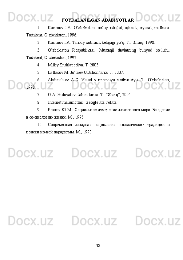 FOYDALANILGAN ADABIYOTLAR
1. Karimоv   I.A.   O’zbеkistоn:   milliy   istiqlоl,   iqtisоd,   siyosat,   mafkura.
Tоshkеnt, O’zbеkistоn, 1996.
2. Karimоv I.A. Tariхiy хоtirasiz kеlajagi yo`q. T.: SHarq, 1998.
3. O’zbеkistоn   Rеspublikasi:   Mustaqil   davlatning   bunyod   bo`lishi.
Tоshkеnt, O’zbеkistоn, 1992.
4. Milliy Ensklapediya. T. 2003.
5. Laffasov M. Jo’raev U.Jahon tarixi.T. 2007.
6. Abdunabiеv   A.G.   Vklad   v   mirоvuyu   sivilizatsiyu.   T.:   O’zbеkistоn,
1998.
7. G.A. Hidoyatov. Jahon tarixi. T.: “Sharq”, 2004.
8. Internet malumotlari. Geogle .uz. ref.uz.
9. Резник Ю.М.   Социальное измерение жизненного мира. Введение
в со-циологию жизни. М., 1995.
10. Современная   западная   социология:   классические   традиции   и
поиски но-вой парадигмы. М., 1990.
38 