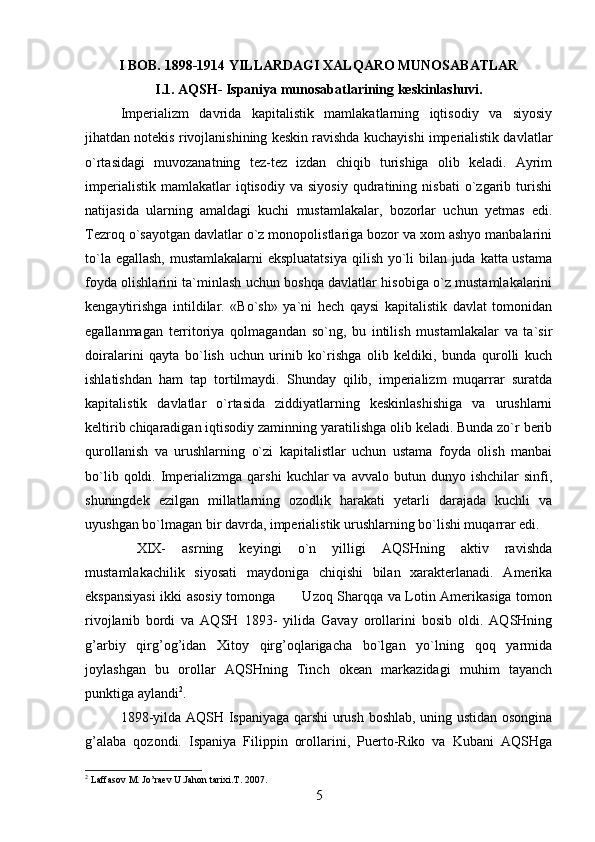I BOB. 1898-1914 YILLARDAGI XALQARO MUNOSABATLAR
I.1. AQSH- Ispaniya munosabatlarining keskinlashuvi.
Imperializm   davrida   kapitalistik   mamlakatlarning   iqtisodiy   va   siyosiy
jihatdan notekis rivojlanishining keskin ravishda kuchayishi imperialistik davlatlar
o`rtasidagi   muvozanatning   tez-tez   izdan   chiqib   turishiga   olib   keladi.   Ayrim
imperialistik   mamlakatlar   iqtisodiy   va   siyosiy   qudratining  nisbati   o`zgarib   turishi
natijasida   ularning   amaldagi   kuchi   mustamlakalar,   bozorlar   uchun   yetmas   edi.
Tezroq o`sayotgan davlatlar o`z monopolistlariga bozor va xom ashyo manbalarini
to`la egallash,  mustamlakalarni  ekspluatatsiya  qilish yo`li  bilan juda katta ustama
foyda olishlarini ta`minlash uchun boshqa davlatlar hisobiga o`z mustamlakalarini
kengaytirishga   intildilar.   «Bo`sh»   ya`ni   hech   qaysi   kapitalistik   davlat   tomonidan
egallanmagan   territoriya   qolmagandan   so`ng,   bu   intilish   mustamlakalar   va   ta`sir
doiralarini   qayta   bo`lish   uchun   urinib   ko`rishga   olib   keldiki,   bunda   qurolli   kuch
ishlatishdan   ham   tap   tortilmaydi.   Shunday   qilib,   imperializm   muqarrar   suratda
kapitalistik   davlatlar   o`rtasida   ziddiyatlarning   keskinlashishiga   va   urushlarni
keltirib chiqaradigan iqtisodiy zaminning yaratilishga olib keladi. Bunda zo`r berib
qurollanish   va   urushlarning   o`zi   kapitalistlar   uchun   ustama   foyda   olish   manbai
bo`lib  qoldi.  Imperializmga  qarshi   kuchlar  va   avvalo  butun  dunyo  ishchilar   sinfi,
shuningdek   ezilgan   millatlarning   ozodlik   harakati   yetarli   darajada   kuchli   va
uyushgan bo`lmagan bir davrda, imperialistik urushlarning bo`lishi muqarrar edi.
  XIX-   asrning   keyingi   o`n   yilligi   AQSHning   aktiv   ravishda
mustamlakachilik   siyosati   maydoniga   chiqishi   bilan   xarakterlanadi.   Amerika
ekspansiyasi  ikki asosiy tomonga           Uzoq Sharqqa va Lotin Amerikasiga tomon
rivojlanib   bordi   va   AQSH   1893-   yilida   Gavay   orollarini   bosib   oldi.   AQSHning
g’arbiy   qirg’og’idan   Xitoy   qirg’oqlarigacha   bo`lgan   yo`lning   qoq   yarmida
joylashgan   bu   orollar   AQSHning   Tinch   okean   markazidagi   muhim   tayanch
punktiga aylandi 2
.
1898-yilda AQSH Ispaniyaga qarshi urush boshlab, uning ustidan osongina
g’alaba   qozondi.   Ispaniya   Filippin   orollarini,   Puerto-Riko   va   Kubani   AQSHga
2
 Laffasov M. Jo’raev U.Jahon tarixi.T. 2007.
5 