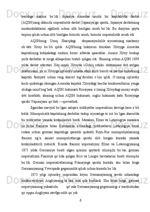 berishga   majbur   bo`ldi.   Ispaniya   Amerika   urushi   bir   kapitalistik   davlat
(AQSH)ning ikkinchi imperalistik davlat (Ispaniya)ga qarshi, Ispaniya davlatining
mustamlakalarini   egallash   uchun   olib   borilgan   urush   bo`ldi.   Bu   dunyoni   qayta
taqsim qilish uchun olib borilgan birinchi urush, birinchi imperialistik urush edi.
AQSHning     Uzoq     Sharqdagi       ekspansiyachilik   siyosatining   markaziy
ob`ekti   Xitoy   bo`lib   qoldi.   AQSHning   hukmron   doiralari   Xitoyga   Amerika
kapitalining   kelajakdagi   muhim   bozor   sifatida   qarardilar.   Ammo   Xitoy   boshqa
yirik davlatlar ta`siriga allaqachon tushib qolgan edi. Shuning uchun AQSH 1899
yilda   davlat   sekretari   Xey   orqali   Xitoyda   «Ochiq   eshik»   doktorinasi   deb   atilgan
doktorinani, ya`ni Xitoyga iqtisodiy sohada erkin kirib borish va barcha millatining
kapitali   faoliyati   uchun   teng   sharoit   tug’dirishni   e`lon   qildi.   O`zining   iqtisodiy
kuch-qudratiga ishongan Amerika kapitali Xitoydagi barcha konkurentlarini yenga
olishga umid bog’ladi. AQSH hukumati Rossiyani o`zining Xitoydagi asosiy raqibi
deb   hisoblab,   shuning   uchun   AQSH   hukumati,   ingliz   hukumati   kabi   Rossiyaga
qarshi Yaponiyani qo`llab —quvvatladi.
Ilgaridan mavjud bo`lgan xalqaro ziddiyatlar imperializm davriga ham o`tib
keldi. Monopolistik kapitalning davlatlar tashqi siyosatiga ta`siri bo`lgan sharoitda
bu ziddiyatlar yanada keskinlashib bordi. Masalan,  Elzas va Lotaringiya masalasi
bo`yicha   Fransiya   bilan   Germaniya   o`rtasidagi   ziddiyatlarni   Lotaringiya   temir
rudasi   uchun   german   kapitaliga   qarashli   qudratli   Reyn-Rur   monopoliyalarining
fransuz   og’ir   sanoat   monopolistlariga   qarshi   olib   borgan   kurashi   yanada
keskinlashtirib   yubordi.   Bunda   fransuz   imperializmi   Elzas   va   Lotaringiyaning
1871   yilda   Germaniya   bosib   olgan   qismini   qaytarib   olmoqchi   bo`lsa,   german
imperializmi   Fransiya   qo`lida   qolgan   Brie   va   Longvi   havzalarini   bosib   olmoqchi
bo`ldi.   German   imperialistlarining   Fransiyaga   qarshi   kurashi   shu   bilan   birga
Germaniyaning Yevropada gegemonlik qilish uchun kurashi bo`ldi.
1873   yilgi   iqtisodiy   inqirozdan   keyin   Germaniyaning   savdo   sohasidagi
konkurentsiyasi   Angliyaning   ta`bini   xira   qila   boshladi.   Shu   bilan   birga,   german
imperiyasining yuksalishi         qit`ada Germaniyaning gegemonligi o`rnatilishidan
qo`rqqan Angliyani xavfga solib qo`ydi.
6 