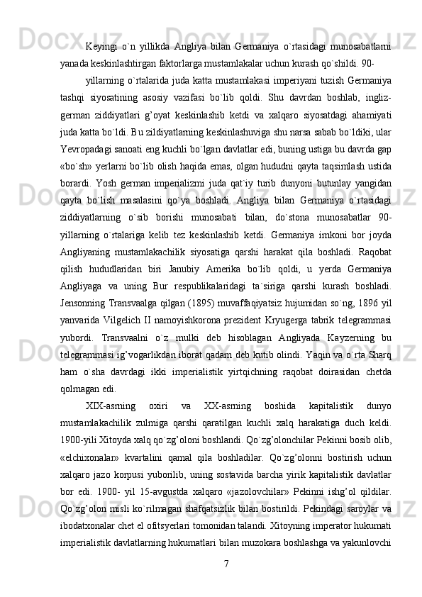Keyingi   o`n   yillikda   Angliya   bilan   Germaniya   o`rtasidagi   munosabatlarni
yanada keskinlashtirgan faktorlarga mustamlakalar uchun kurash qo`shildi. 90-
yillarning  o`rtalarida juda  katta mustamlakasi  imperiyani  tuzish  Germaniya
tashqi   siyosatining   asosiy   vazifasi   bo`lib   qoldi.   Shu   davrdan   boshlab,   ingliz-
german   ziddiyatlari   g’oyat   keskinlashib   ketdi   va   xalqaro   siyosatdagi   ahamiyati
juda katta bo`ldi. Bu zildiyatlarning keskinlashuviga shu narsa sabab bo`ldiki, ular
Yevropadagi sanoati eng kuchli bo`lgan davlatlar edi, buning ustiga bu davrda gap
«bo`sh» yerlarni  bo`lib olish haqida emas, olgan hududni qayta taqsimlash  ustida
borardi.   Yosh   german   imperializmi   juda   qat`iy   turib   dunyoni   butunlay   yangidan
qayta   bo`lish   masalasini   qo`ya   boshladi.   Angliya   bilan   Germaniya   o`rtasidagi
ziddiyatlarning   o`sib   borishi   munosabati   bilan,   do`stona   munosabatlar   90-
yillarning   o`rtalariga   kelib   tez   keskinlashib   ketdi.   Germaniya   imkoni   bor   joyda
Angliyaning   mustamlakachilik   siyosatiga   qarshi   harakat   qila   boshladi.   Raqobat
qilish   hududlaridan   biri   Janubiy   Amerika   bo`lib   qoldi,   u   yerda   Germaniya
Angliyaga   va   uning   Bur   respublikalaridagi   ta`siriga   qarshi   kurash   boshladi.
Jensonning Transvaalga qilgan (1895) muvaffaqiyatsiz hujumidan so`ng, 1896 yil
yanvarida   Vilgelich   II   namoyishkorona   prezident   Kryugerga   tabrik   telegrammasi
yubordi.   Transvaalni   o`z   mulki   deb   hisoblagan   Angliyada   Kayzerning   bu
telegrammasi  ig’vogarlikdan iborat qadam  deb kutib olindi. Yaqin va o`rta Sharq
ham   o`sha   davrdagi   ikki   imperialistik   yirtqichning   raqobat   doirasidan   chetda
qolmagan edi.
XIX-asrning   oxiri   va   XX-asrning   boshida   kapitalistik   dunyo
mustamlakachilik   zulmiga   qarshi   qaratilgan   kuchli   xalq   harakatiga   duch   keldi.
1900-yili Xitoyda xalq qo`zg’oloni boshlandi. Qo`zg’olonchilar Pekinni bosib olib,
«elchixonalar»   kvartalini   qamal   qila   boshladilar.   Qo`zg’olonni   bostirish   uchun
xalqaro   jazo   korpusi   yuborilib,   uning   sostavida   barcha   yirik   kapitalistik   davlatlar
bor   edi.   1900-   yil   15-avgustda   xalqaro   «jazolovchilar»   Pekinni   ishg’ol   qildilar.
Qo`zg’olon  misli  ko`rilmagan  shafqatsizlik  bilan  bostirildi.  Pekindagi  saroylar   va
ibodatxonalar chet el ofitsyerlari tomonidan talandi. Xitoyning imperator hukumati
imperialistik davlatlarning hukumatlari bilan muzokara boshlashga va yakunlovchi
7 