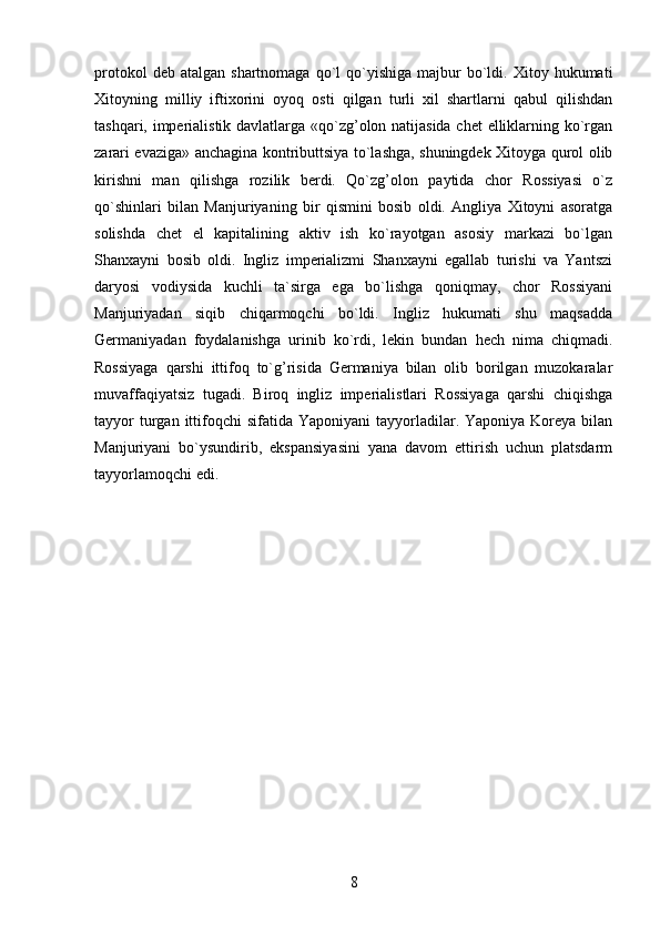protokol  deb  atalgan   shartnomaga  qo`l   qo`yishiga   majbur  bo`ldi.  Xitoy  hukumati
Xitoyning   milliy   iftixorini   oyoq   osti   qilgan   turli   xil   shartlarni   qabul   qilishdan
tashqari, imperialistik davlatlarga «qo`zg’olon natijasida chet  elliklarning ko`rgan
zarari evaziga» anchagina kontributtsiya to`lashga, shuningdek Xitoyga qurol olib
kirishni   man   qilishga   rozilik   berdi.   Qo`zg’olon   paytida   chor   Rossiyasi   o`z
qo`shinlari   bilan   Manjuriyaning   bir   qismini   bosib   oldi.   Angliya   Xitoyni   asoratga
solishda   chet   el   kapitalining   aktiv   ish   ko`rayotgan   asosiy   markazi   bo`lgan
Shanxayni   bosib   oldi.   Ingliz   imperializmi   Shanxayni   egallab   turishi   va   Yantszi
daryosi   vodiysida   kuchli   ta`sirga   ega   bo`lishga   qoniqmay,   chor   Rossiyani
Manjuriyadan   siqib   chiqarmoqchi   bo`ldi.   Ingliz   hukumati   shu   maqsadda
Germaniyadan   foydalanishga   urinib   ko`rdi,   lekin   bundan   hech   nima   chiqmadi.
Rossiyaga   qarshi   ittifoq   to`g’risida   Germaniya   bilan   olib   borilgan   muzokaralar
muvaffaqiyatsiz   tugadi.   Biroq   ingliz   imperialistlari   Rossiyaga   qarshi   chiqishga
tayyor   turgan  ittifoqchi   sifatida  Yaponiyani  tayyorladilar. Yaponiya  Koreya  bilan
Manjuriyani   bo`ysundirib,   ekspansiyasini   yana   davom   ettirish   uchun   platsdarm
tayyorlamoqchi edi.
8 