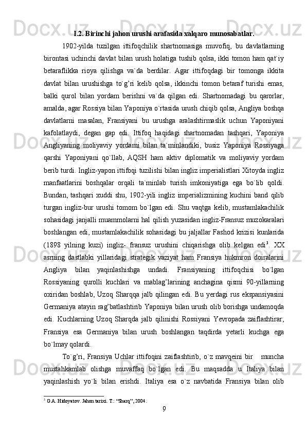I.2. Birinchi jahon urushi arafasida xalqaro munosabatlar.
1902-yilda   tuzilgan   ittifoqchilik   shartnomasiga   muvofiq,   bu   davlatlarning
birontasi uchinchi davlat bilan urush holatiga tushib qolsa, ikki tomon ham qat`iy
betaraflikka   rioya   qilishga   va`da   berdilar.   Agar   ittifoqdagi   bir   tomonga   ikkita
davlat   bilan   urushishga   to`g’ri   kelib   qolsa,   ikkinchi   tomon   betaraf   turishi   emas,
balki   qurol   bilan   yordam   berishni   va`da   qilgan   edi.   Shartnomadagi   bu   qarorlar,
amalda, agar Rossiya bilan Yaponiya o`rtasida urush chiqib qolsa, Angliya boshqa
davlatlarni   masalan,   Fransiyani   bu   urushga   aralashtirmaslik   uchun   Yaponiyani
kafolatlaydi,   degan   gap   edi.   Ittifoq   haqidagi   shartnomadan   tashqari,   Yaponiya
Angliyaning   moliyaviy   yordami   bilan   ta`minlandiki,   busiz   Yaponiya   Rossiyaga
qarshi   Yaponiyani   qo`llab,   AQSH   ham   aktiv   diplomatik   va   moliyaviy   yordam
berib turdi. Ingliz-yapon ittifoqi tuzilishi bilan ingliz imperialistlari Xitoyda ingliz
manfaatlarini   boshqalar   orqali   ta`minlab   turish   imkoniyatiga   ega   bo`lib   qoldi.
Bundan,   tashqari   xuddi   shu,   1902-yili   ingliz   imperializmining   kuchini   band   qilib
turgan   ingliz-bur   urushi   tomom   bo`lgan   edi.   Shu   vaqtga   kelib,   mustamlakachilik
sohasidagi janjalli muammolarni hal qilish yuzasidan ingliz-Fransuz muzokaralari
boshlangan  edi,  mustamlakachilik  sohasidagi  bu  jaljallar  Fashod  krizisi   kunlarida
(1898   yilning   kuzi)   ingliz-   fransuz   urushini   chiqarishga   olib   kelgan   edi 3
.   XX
asrning   dastlabki   yillaridagi   strategik   vaziyat   ham   Fransiya   hukmron   doiralarini
Angliya   bilan   yaqinlashishga   undadi.   Fransiyaning   ittifoqchisi   bo`lgan
Rossiyaning   qurolli   kuchlari   va   mablag’larining   anchagina   qismi   90-yillarning
oxiridan   boshlab,   Uzoq   Sharqqa   jalb   qilingan   edi.   Bu   yerdagi   rus   ekspansiyasini
Germaniya atayin rag’batlashtirib Yaponiya bilan urush olib borishga undamoqda
edi.   Kuchlarning   Uzoq   Sharqda   jalb   qilinishi   Rossiyani   Yevropada   zaiflashtirar,
Fransiya   esa   Germaniya   bilan   urush   boshlangan   taqdirda   yetarli   kuchga   ega
bo`lmay qolardi.
To`g’ri,   Fransiya   Uchlar   ittifoqini   zaiflashtirib,   o`z   mavqeini   bir       muncha
mustahkamlab   olishga   muvaffaq   bo`lgan   edi.   Bu   maqsadda   u   Italiya   bilan
yaqinlashish   yo`li   bilan   erishdi.   Italiya   esa   o`z   navbatida   Fransiya   bilan   olib
3
 G.A. Hidoyatov. Jahon tarixi. T.: “Sharq”, 2004.
9 