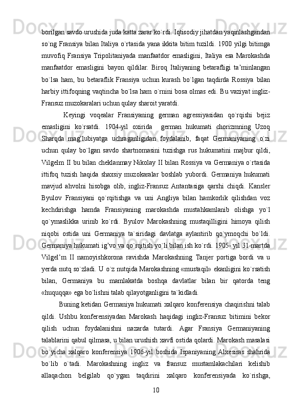 borilgan savdo urushida juda katta zarar ko`rdi. Iqtisodiy jihatdan yaqinlashgandan
so`ng Fransiya bilan Italiya o`rtasida yana ikkita bitim tuzildi. 1900 yilgi bitimga
muvofiq   Fransiya   Tripolitaniyada   manfaatdor   emasligini,   Italiya   esa   Marokashda
manfaatdor   emasligini   bayon   qildilar.   Biroq   Italiyaning   betarafligi   ta’minlangan
bo`lsa   ham,   bu   betaraflik   Fransiya   uchun   kurash   bo`lgan   taqdirda   Rossiya   bilan
harbiy ittifoqning vaqtincha bo`lsa ham o`rnini bosa olmas edi. Bu vaziyat ingliz-
Fransuz muzokaralari uchun qulay sharoit yaratdi.
  Keyingi   voqealar   Fransiyaning   german   agressiyasidan   qo`rqishi   bejiz
emasligini   ko`rsatdi.   1904-yil   oxirida     german   hukumati   chorizmning   Uzoq
Sharqda   mag’lubiyatga   uchraganligidan   foydalanib,   faqat   Germaniyaning   o`zi
uchun   qulay   bo`lgan   savdo   shartnomasini   tuzishga   rus   hukumatini   majbur   qildi,
Vilgelm II bu bilan cheklanmay Nikolay II bilan Rossiya va Germaniya o`rtasida
ittifoq   tuzish   haqida   shaxsiy   muzokaralar   boshlab   yubordi.   Germaniya   hukumati
mavjud   ahvolni   hisobga   olib,   ingliz-Fransuz   Antantasiga   qarshi   chiqdi.   Kansler
Byulov   Fransiyani   qo`rqitishga   va   uni   Angliya   bilan   hamkorlik   qilishdan   voz
kechdirishga   hamda   Fransiyaning   marokashda   mustahkamlanib   olishga   yo`l
qo`ymaslikka   urinib   ko`rdi.   Byulov   Marokashning   mustaqilligini   himoya   qilish
niqobi   ostida   uni   Germaniya   ta`siridagi   davlatga   aylantirib   qo`ymoqchi   bo`ldi.
Germaniya hukumati ig’vo va qo`rqitish yo`li bilan ish ko`rdi. 1905- yil 31-martda
Vilgel’m   II   namoyishkorona   ravishda   Marokashning   Tanjer   portiga   bordi   va   u
yerda nutq so`zladi. U o`z nutqida Marokashning «mustaqil» ekanligini ko`rsatish
bilan,   Germaniya   bu   mamlakatda   boshqa   davlatlar   bilan   bir   qatorda   teng
«huquqqa» ega bo`lishni talab qilayotganligini ta`kidladi.
Buning ketidan Germaniya hukumati xalqaro konferensiya chaqirishni talab
qildi.   Ushbu   konferensiyadan   Marokash   haqidagi   ingliz-Fransuz   bitimini   bekor
qilish   uchun   foydalanishni   nazarda   tutardi.   Agar   Fransiya   Germaniyaning
talablarini qabul qilmasa, u bilan urushish xavfi ostida qolardi. Marokash masalasi
bo`yicha   xalqaro   konferensiya   1906-yil   boshida   Ispaniyaning   Alxesiras   shahrida
bo`lib   o`tadi.   Marokashning   ingliz   va   fransuz   mustamlakachilari   kelishib
allaqachon   belgilab   qo`ygan   taqdirini   xalqaro   konferensiyada   ko`rishga,
10 