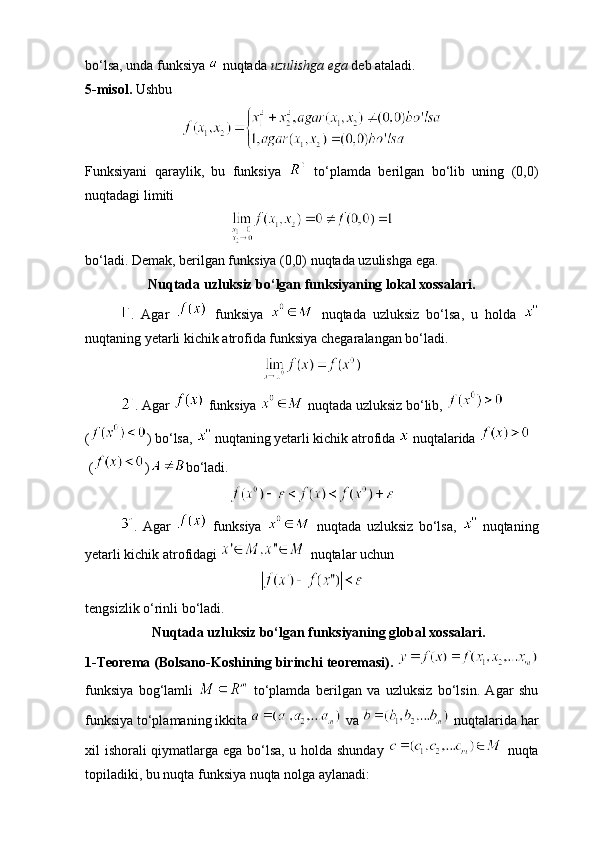 bo‘lsa, unda funksiya   nuqtada  uzulishga ega  deb ataladi.
5-misol.  Ushbu 
Funksiyani   qaraylik,   bu   funksiya     to‘plamda   berilgan   bo‘lib   uning   (0,0)
nuqtadagi limiti 
bo‘ladi. Demak, berilgan funksiya (0,0) nuqtada uzulishga ega.
                   Nuqtada uzluksiz bo‘lgan funksiyaning lokal xossalari.
.   Agar     funksiya     nuqtada   uzluksiz   bo‘lsa,   u   holda  
nuqtaning yetarli kichik atrofida funksiya chegaralangan bo‘ladi.
. Agar   funksiya   nuqtada uzluksiz bo‘lib,   
( ) bo‘lsa,   nuqtaning yetarli kichik atrofida   nuqtalarida 
 ( ) bo‘ladi.
.   Agar     funksiya     nuqtada   uzluksiz   bo‘lsa,     nuqtaning
yetarli kichik atrofidagi   nuqtalar uchun 
tengsizlik o‘rinli bo‘ladi.
                   Nuqtada uzluksiz bo‘lgan funksiyaning global xossalari.
1-Teorema (Bolsano-Koshining birinchi teoremasi).  
funksiya   bog‘lamli     to‘plamda   berilgan   va   uzluksiz   bo‘lsin.   Agar   shu
funksiya to‘plamaning ikkita   va   nuqtalarida har
xil ishorali qiymatlarga ega bo‘lsa, u holda shunday     nuqta
topiladiki, bu nuqta funksiya nuqta nolga aylanadi: 