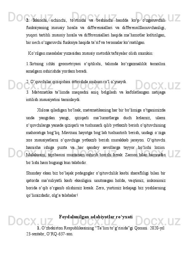 2.   Ikkinchi,   uchinchi,   to’rtinchi   va   beshinchi   bandda   ko‘p   o‘zgaruvchili
funksiyaning   xususiy   hosila   va   differensiallari   va   differensilllanuvchanligi,
yuqori  tartibli   xususiy   hosila  va  differensiallari  haqida   ma’lumotlar   keltirilgan,
bir nech o‘zgaruvchi funksiya haqida ta’rif va teromalar ko‘rsatilgan.
   Ko‘rilgan masalalar yuzasidan xususiy metodik tafsiyalar olish mumkin: 
1.Sirtning   ichki   geometriyasi   o‘qitilishi,   talimda   ko‘rgazmalilik   tamoilini
amalgam oshirishda yordam beradi.
2. O‘quvchilar qiziqishini ortirishda muhum ro‘l o‘ynaydi. 
3.   Matematika   ta’limda   maqsadni   aniq   belgilash   va   kafolatlangan   natijaga
intilish xususiyatini taminlaydi. 
Xulosa qiladigan bo‘lsak, matematikaning har bir bo‘limiga o‘tganimizda
unda   yangidan   yangi,   qiziqarli   ma’lumotlarga   duch   kelamiz,   ularni
o‘quvchilarga yanada qiziqarli va tushunarli qilib yetkazib berish o‘qituvchining
mahoratiga bog‘liq. Mavzuni  hayotga bog`lab tushuntirib berish, undagi o`ziga
xos   xususiyatlarni   o‘quvchiga   yetkazib   berish   murakkab   jarayon.   O‘qituvchi
hamisha   ishiga   puxta   va   har   qanday   savollarga   tayyor   bo‘lishi   lozim.
Malakasini,   tajribasini  muntazam   oshirib borishi   kerak.  Zamon bilan  hamnafas
bo`lishi ham bugungi kun talabidir. 
Shunday   ekan   biz   bo‘lajak   pedagoglar   o‘qituvchilik   kasbi   sharafliligi   bilan   bir
qatorda   ma’suliyatli   kasb   ekanligini   unutmagan   holda,   vaqtimiz,   imkonimiz
borida   o‘qib   o‘rganib   olishimiz   kerak.   Zero,   yurtimiz   kelajagi   biz   yoshlarning
qo‘limizdadir, olg‘a talabalar!
 
Foydalanilgan adabiyotlar ro‘yxati
1.   O‘zbekiston Respublikasining “Ta’lim to‘g‘risida”gi Qonuni. 2020 - yil 
23 -sentabr,  O‘RQ-637-son. 