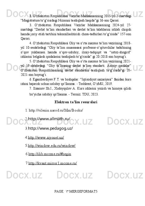 2.   O‘zbekiston Respublikasi Vazirlar Mahkamasining  2015-yil 2-martdagi
“ Magistratura to‘g‘risidagi Nizomni tasdiqlash haqida ”gi 36-son Qarori.
3.   O‘zbekiston   Respublikasi   Vazirlar   Mahkamasining   2024-yil   27-
martdagi   “Davlat   ta’lim   standartlari   va   davlat   ta’lim   talablarini   ishlab   chiqish
hamda joriy etish tartibini takomillashtirish chora-tadbirlari to‘g‘risida” 157-son
Qarori.
4. O‘zbekiston Respublikasi Oliy va o‘rta maxsus ta’lim vazirining   2018-
yil   10-sentabrdagi   “Oliy   ta’lim   muassasasi   professor-o‘qituvchilar   tarkibining
o‘quv   yuklamasi   hamda   o‘quv-uslubiy,   ilmiy-tadqiqot   va   “ustoz-shogird”
ishlarini belgilash qoidalarini tasdiqlash to‘g‘risida” gi 20-2018-son buyrug‘i.
5. O‘zbekiston Respublikasi Oliy va o‘rta maxsus ta’lim vazirining 2021-
yil   19-oktabrdagi   “Oliy   ta’limning   davlat   ta’lim   standarti.   Asosiy   qoidalar”
O‘zbekiston   Respublikasining   davlat   standartini   tasdiqlash   to‘g‘risida”gi   35-
2021-son buyrug‘i.
6. Egamberdiyev F.T. va boshqalar. “Iqtisodiyot nazariyasi” fanidan kurs
ishini bajarish uchun uslubiy qo‘llanma. - Toshkent, O‘zMU, 2019.
7.   Ilxamov   Sh.I.,   Xudoyqulov   A.   Kurs   ishlarini   yozish   va   himoya   qilish
bo‘yicha uslubiy qo‘llanma. - Termiz. TDU, 2023.
Elektron ta’lim resurslari
1. http://vilenin.narod.ru/Mm/Books/
2. http://www.allmath.ru/
3. http://www.pedagog.uz/
4. http://www.ziyonet.uz/
5. http://window.edu.ru/window/
     6. http://ilib.mccme.ru/#begin
     7. http://kvant.mirror1.mccme.ru/   
       
PAGE   \* MERGEFORMAT5 