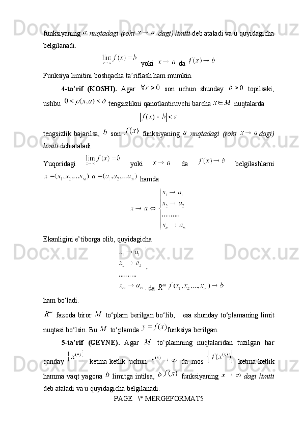 funksiyaning   nuqtadagi (yoki   dagi) limiti  deb ataladi va u quyidagicha
belgilanadi.
  yoki    da 
Funksiya limitini boshqacha ta’riflash ham mumkin.
4-ta’rif   (KOSHI).   Agar     son   uchun   shunday     topilsaki,
ushbu    tengsizlikni qanotlantiruvchi barcha   nuqtalarda
tengsizlik   bajarilsa,     son     funksiyaning     nuqtadagi   (yoki   dagi)
limiti  deb ataladi.
Yuqoridagi     yoki     da     belgilashlarni
   hamda
Ekanligini e’tiborga olib, quyidagicha
da 
ham bo‘ladi.
  fazoda biror     to‘plam  berilgan bo‘lib,   esa shunday to‘plamaning limit
nuqtasi bo‘lsin. Bu   to‘plamda  funksiya berilgan.
5-ta’rif   (GEYNE).   Agar     to‘plamning   nuqtalaridan   tuzilgan   har
qanday     ketma-ketlik   uchun     da   mos     ketma-ketlik
hamma  vaqt  yagona     limitga   intilsa,     funksiyaning     dagi   limiti
deb ataladi va u quyidagicha belgilanadi.
PAGE   \* MERGEFORMAT5 