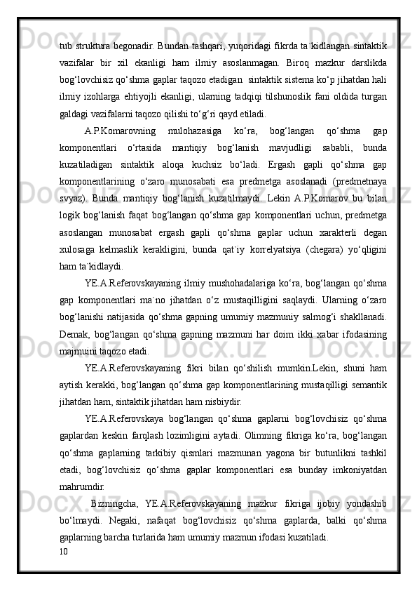 tub struktura begonadir. Bundan tashqari, yuqoridagi fikrda ta`kidlangan sintaktik
vazifalar   bir   xil   ekanligi   ham   ilmiy   asoslanmagan.   Biroq   mazkur   darslikda
bog‘lovchisiz qo‘shma gaplar taqozo etadigan  sintaktik sistema ko‘p jihatdan hali
ilmiy   izohlarga   ehtiyojli   ekanligi,   ularning   tadqiqi   tilshunoslik   fani   oldida   turgan
galdagi vazifalarni taqozo qilishi to‘g‘ri qayd etiladi.
A.P.Komarovning   mulohazasiga   ko‘ra,   bog‘langan   qo‘shma   gap
komponentlari   o‘rtasida   mantiqiy   bog‘lanish   mavjudligi   sababli,   bunda
kuzatiladigan   sintaktik   aloqa   kuchsiz   bo‘ladi.   Ergash   gapli   qo‘shma   gap
komponentlarining   o‘zaro   munosabati   esa   predmetga   asoslanadi   (predmetnaya
svyaz).   Bunda   mantiqiy   bog‘lanish   kuzatilmaydi.   Lekin   A.P.Komarov   bu   bilan
logik   bog‘lanish   faqat   bog‘langan   qo‘shma   gap   komponentlari   uchun,   predmetga
asoslangan   munosabat   ergash   gapli   qo‘shma   gaplar   uchun   xarakterli   degan
xulosaga   kelmaslik   kerakligini,   bunda   qat`iy   korrelyatsiya   (chegara)   yo‘qligini
ham ta`kidlaydi.
YE.A.Referovskayaning   ilmiy   mushohadalariga   ko‘ra,   bog‘langan   qo‘shma
gap   komponentlari   ma`no   jihatdan   o‘z   mustaqilligini   saqlaydi.   Ularning   o‘zaro
bog‘lanishi   natijasida   qo‘shma   gapning   umumiy   mazmuniy   salmog‘i   shakllanadi.
Demak,   bog‘langan   qo‘shma   gapning   mazmuni   har   doim   ikki   xabar   ifodasining
majmuini taqozo etadi.
YE.A.Referovskayaning   fikri   bilan   qo‘shilish   mumkin.Lekin,   shuni   ham
aytish kerakki, bog‘langan qo‘shma gap komponentlarining mustaqilligi semantik
jihatdan ham, sintaktik jihatdan ham nisbiydir. 
YE.A.Referovskaya   bog‘langan   qo‘shma   gaplarni   bog‘lovchisiz   qo‘shma
gaplardan   keskin   farqlash   lozimligini   aytadi.   Olimning   fikriga   ko‘ra,   bog‘langan
qo‘shma   gaplarning   tarkibiy   qismlari   mazmunan   yagona   bir   butunlikni   tashkil
etadi,   bog‘lovchisiz   qo‘shma   gaplar   komponentlari   esa   bunday   imkoniyatdan
mahrumdir.
  Bizningcha,   YE.A.Referovskayaning   mazkur   fikriga   ijobiy   yondashib
bo‘lmaydi.   Negaki,   nafaqat   bog‘lovchisiz   qo‘shma   gaplarda,   balki   qo‘shma
gaplarning barcha turlarida ham umumiy mazmun ifodasi kuzatiladi.
10 