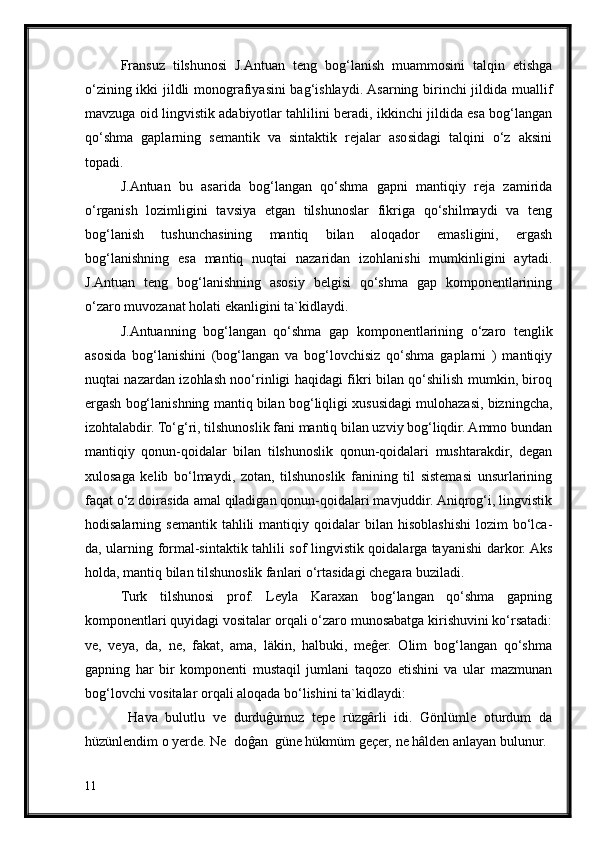 Fransuz   tilshunosi   J.Antuan   teng   bog‘lanish   muammosini   talqin   etishga
o‘zining ikki jildli monografiyasini bag‘ishlaydi. Asarning birinchi jildida muallif
mavzuga oid lingvistik adabiyotlar tahlilini beradi, ikkinchi jildida esa bog‘langan
qo‘shma   gaplarning   semantik   va   sintaktik   rejalar   asosidagi   talqini   o‘z   aksini
topadi.
J.Antuan   bu   asarida   bog‘langan   qo‘shma   gapni   mantiqiy   reja   zamirida
o‘rganish   lozimligini   tavsiya   etgan   tilshunoslar   fikriga   qo‘shilmaydi   va   teng
bog‘lanish   tushunchasining   mantiq   bilan   aloqador   emasligini,   ergash
bog‘lanishning   esa   mantiq   nuqtai   nazaridan   izohlanishi   mumkinligini   aytadi.
J.Antuan   teng   bog‘lanishning   asosiy   belgisi   qo‘shma   gap   komponentlarining
o‘zaro muvozanat holati ekanligini ta`kidlaydi.
J.Antuanning   bog‘langan   qo‘shma   gap   komponentlarining   o‘zaro   tenglik
asosida   bog‘lanishini   (bog‘langan   va   bog‘lovchisiz   qo‘shma   gaplarni   )   mantiqiy
nuqtai nazardan izohlash noo‘rinligi haqidagi fikri bilan qo‘shilish mumkin, biroq
ergash bog‘lanishning mantiq bilan bog‘liqligi xususidagi mulohazasi, bizningcha,
izohtalabdir. To‘g‘ri, tilshunoslik fani mantiq bilan uzviy bog‘liqdir. Ammo bundan
mantiqiy   qonun-qoidalar   bilan   tilshunoslik   qonun-qoidalari   mushtarakdir,   degan
xulosaga   kelib   bo‘lmaydi,   zotan,   tilshunoslik   fanining   til   sistemasi   unsurlarining
faqat o‘z doirasida amal qiladigan qonun-qoidalari mavjuddir. Aniqrog‘i, lingvistik
hodisalarning  semantik   tahlili  mantiqiy  qoidalar   bilan  hisoblashishi  lozim  bo‘lca-
da, ularning formal-sintaktik tahlili sof lingvistik qoidalarga tayanishi darkor. Aks
holda, mantiq bilan tilshunoslik fanlari o‘rtasidagi chegara buziladi. 
Turk   tilshunosi   prof.   Leyla   Karaxan   bog‘langan   qo‘shma   gapning
komponentlari quyidagi vositalar orqali o‘zaro munosabatga kirishuvini ko‘rsatadi:
ve,   veya,   da,   ne,   fakat,   ama,   läkin,   halbuki,   meĝer.   Olim   bog‘langan   qo‘shma
gapning   har   bir   komponenti   mustaqil   jumlani   taqozo   etishini   va   ular   mazmunan
bog‘lovchi vositalar orqali aloqada bo‘lishini ta`kidlaydi:
  Hava   bulutlu   ve   durduĝumuz   tepe   rüzgârli   idi.   Gönlümle   oturdum   da
hüzünlendim o yerde. Ne  doĝan  güne hükmüm geçer, ne hâlden anlayan bulunur.
11