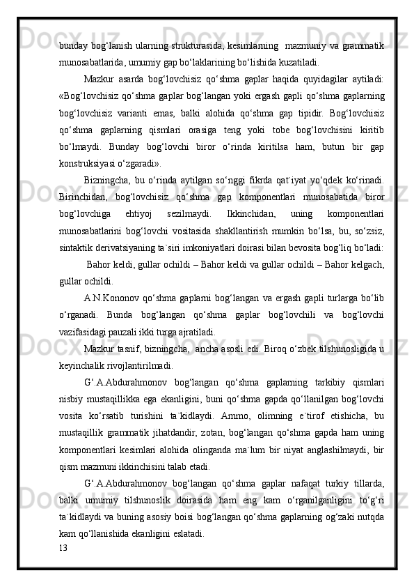 bunday bog‘lanish ularning strukturasida, kesimlarning   mazmuniy va grammatik
munosabatlarida, umumiy gap bo‘laklarining bo‘lishida kuzatiladi. 
Mazkur   asarda   bog‘lovchisiz   qo‘shma   gaplar   haqida   quyidagilar   aytiladi:
«Bog‘lovchisiz qo‘shma gaplar  bog‘langan yoki  ergash gapli  qo‘shma gaplarning
bog‘lovchisiz   varianti   emas,   balki   alohida   qo‘shma   gap   tipidir.   Bog‘lovchisiz
qo‘shma   gaplarning   qismlari   orasiga   teng   yoki   tobe   bog‘lovchisini   kiritib
bo‘lmaydi.   Bunday   bog‘lovchi   biror   o‘rinda   kiritilsa   ham,   butun   bir   gap
konstruksiyasi o‘zgaradi».
Bizningcha,   bu   o‘rinda   aytilgan   so‘nggi   fikrda   qat`iyat   yo‘qdek   ko‘rinadi.
Birinchidan,   bog‘lovchisiz   qo‘shma   gap   komponentlari   munosabatida   biror
bog‘lovchiga   ehtiyoj   sezilmaydi.   Ikkinchidan,   uning   komponentlari
munosabatlarini   bog‘lovchi   vositasida   shakllantirish   mumkin   bo‘lsa,   bu,   so‘zsiz,
sintaktik derivatsiyaning ta`siri imkoniyatlari doirasi bilan bevosita bog‘liq bo‘ladi:
 Bahor keldi, gullar ochildi – Bahor keldi va gullar ochildi – Bahor kelgach,
gullar ochildi.  
A.N.Kononov   qo‘shma   gaplarni   bog‘langan   va   ergash   gapli   turlarga   bo‘lib
o‘rganadi.   Bunda   bog‘langan   qo‘shma   gaplar   bog‘lovchili   va   bog‘lovchi
vazifasidagi pauzali ikki turga ajratiladi. 
Mazkur tasnif, bizningcha,   ancha asosli edi. Biroq o‘zbek tilshunosligida u
keyinchalik rivojlantirilmadi.
G‘.A.Abdurahmonov   bog‘langan   qo‘shma   gaplarning   tarkibiy   qismlari
nisbiy   mustaqillikka   ega   ekanligini,   buni   qo‘shma   gapda   qo‘llanilgan   bog‘lovchi
vosita   ko‘rsatib   turishini   ta`kidlaydi.   Ammo,   olimning   e`tirof   etishicha,   bu
mustaqillik   grammatik   jihatdandir,   zotan,   bog‘langan   qo‘shma   gapda   ham   uning
komponentlari   kesimlari   alohida   olinganda   ma`lum   bir   niyat   anglashilmaydi,   bir
qism mazmuni ikkinchisini talab etadi.
G‘.A.Abdurahmonov   bog‘langan   qo‘shma   gaplar   nafaqat   turkiy   tillarda,
balki   umumiy   tilshunoslik   doirasida   ham   eng   kam   o‘rganilganligini   to‘g‘ri
ta`kidlaydi va buning asosiy boisi bog‘langan qo‘shma gaplarning og‘zaki nutqda
kam qo‘llanishida ekanligini eslatadi.
13 