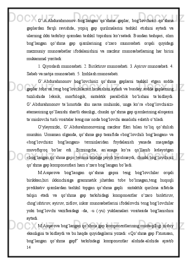 G‘.A.Abdurahmonov   bog‘langan   qo‘shma   gaplar,   bog‘lovchisiz   qo‘shma
gaplardan   farqli   ravishda,   yopiq   gap   qurilmalarini   tashkil   etishini   aytadi   va
ularning   ikki   tarkibiy  qismdan   tashkil   topishini   ko‘rsatadi.   Bundan   tashqari,   olim
bog‘langan   qo‘shma   gap   qismlarining   o‘zaro   munosabati   orqali   quyidagi
mazmuniy   munosabatlar   ifodalanishini   va   mazkur   munosabatlarning   har   birini
mukammal yoritadi: 
1. Qiyoslash munosabati. 2. Biriktiruv munosabati. 3. Ayiruv munosabati. 4.
Sabab va natija munosabati. 5. Izohlash munosabati.
G‘.Abdurahmonov   bog‘lovchisiz   qo‘shma   gaplarni   tashkil   etgan   sodda
gaplar tobe va teng bog‘lovchilarsiz birikishini aytadi va bunday sodda gaplarning
tuzilishida   leksik,   morfologik,   sintaktik   parallellik   bo‘lishini   ta`kidlaydi.
G‘.Abdurahmonov   ta`limotida   shu   narsa   muhimki,   unga   ko‘ra   «bog‘lovchisiz»
atamasining qo‘llanishi shartli ekanligi, chunki qo‘shma gap qismlarining aloqasini
ta`minlovchi turli vositalar keng ma`noda bog‘lovchi sanalishi eslatib o‘tiladi.
O‘ylaymizki,   G‘.Abdurahmonovning   mazkur   fikri   bilan   to‘liq   qo‘shilish
mumkin.   Umuman   olganda,   qo‘shma   gap   tasnifida   «bog‘lovchili   bog‘langan»   va
«bog‘lovchisiz   bog‘langan»   terminlaridan   foydalanish   yanada   maqsadga
muvofiqroq   bo‘lar   edi.   Bizningcha,   an`anaga   ko‘ra   qo‘llanib   kelayotgan
«bog‘langan qo‘shma gap» termini talabga javob berolmaydi, chunki bog‘lovchisiz
qo‘shma gap komponentlari ham o‘zaro bog‘langan bo‘ladi.
M.Asqarova   bog‘langan   qo‘shma   gapni   teng   bog‘lovchilar   orqali
birikkan,biri   ikkinchisiga   grammatik   jihatdan   tobe   bo‘lmagan,teng   huquqli
predikativ   qismlardan   tashkil   topgan   qo‘shma   gapli     sintaktik   qurilma   sifatida
talqin   etadi   va   qo‘shma   gap   tarkibidagi   komponentlar   o‘zaro   biriktiruv,
chog‘ishtiruv, ayiruv, zidlov, inkor munosabatlarini ifodalovchi teng bog‘lovchilar
yoki   bog‘lovchi   vazifasidagi   -da,   -u   (-yu)   yuklamalari   vositasida   bog‘lanishini
aytadi.
M.Asqarova bog‘langan qo‘shma gap komponentlarining mustaqilligi nisbiy
ekanligini ta`kidlaydi va bu haqda quyidagilarni yozadi: «Qo‘shma gap Ғxususan,
bog‘langan   qo‘shma   gapҒ   tarkibidagi   komponentlar   alohida-alohida   ajratib
14 