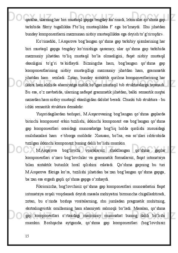 qaralsa, ularning har biri mustaqil gapga tengday ko‘rinadi, lekin ular qo‘shma gap
tarkibida   fikriy   tugallikka   Ғto‘liq   mustaqilikka   Ғ   ega   bo‘lmaydi.   Shu   jihatdan
bunday komponentlarni mazmunan nisbiy mustaqillikka ega deyish to‘g‘riroqdir».
Ko‘rinadiki,   I.Asqarova   bog‘langan   qo‘shma   gap   tarkibiy   qismlarining   har
biri   mustaqil   gapga   tengday   ko‘rinishiga   qaramay,   ular   qo‘shma   gap   tarkibida
mazmuniy   jihatdan   to‘liq   mustaqil   bo‘la   olmasligini,   faqat   nisbiy   mustaqil
ekanligini   to‘g‘ri   ta`kidlaydi.   Bizningcha   ham,   bog‘langan   qo‘shma   gap
komponentlarining   nisbiy   mustaqilligi   mazmuniy   jihatdan   ham,   grammatik
jihatdan   ham     seziladi.   Zotan,   bunday   sintaktik   qurilma   komponentlarining   har
ikkisi ham alohida ahamiyatga molik bo‘lgan mustaqil tub strukturalarga tayanadi.
Bu esa, o‘z navbatida, ularning nafaqat grammatik jihatdan, balki semantik nuqtai
nazardan ham nisbiy mustaqil ekanligidan dalolat beradi. Chunki tub struktura - bu
ichki semantik struktura demakdir.
Yuqoridagilardan   tashqari,   M.Asqarovaning   bog‘langan   qo‘shma   gaplarda
birinchi   komponent   erkin   tuzilishi,   ikkinchi   komponent   esa   bog‘langan   qo‘shma
gap   komponentlari   orasidagi   munosabatga   bog‘liq   holda   qurilishi   xususidagi
mulohazalari   ham     e`tiborga   molikdir.   Xususan,   bo‘lsa,   esa   so‘zlari   ishtirokida
tuzilgan ikkinchi komponent buning dalili bo‘lishi mumkin.
M.Asqarova   bog‘lovchi   vositalarsiz   shakllangan   qo‘shma   gaplar
komponentlari   o‘zaro   bog‘lovchilar   va   grammatik   formalarsiz,   faqat   intonatsiya
bilan   sintaktik   butunlik   hosil   qilishini   eslatadi.   Qo‘shma   gapning   bu   turi
M.Asqarova   fikriga   ko‘ra,   tuzilishi   jihatidan   ba`zan   bog‘langan   qo‘shma   gapga,
ba`zan esa ergash gapli qo‘shma gapga o‘xshaydi.
Fikrimizcha,   bog‘lovchisiz   qo‘shma   gap   komponentlari   munosabatini   faqat
intonatsiya orqali voqelanadi deyish masala mohiyatini birmuncha chigallashtiradi,
zotan,   bu   o‘rinda   boshqa   vositalarning,   shu   jumladan   pragmatik   muhitning,
ekstralingvistik   omillarning   ham   ahamiyati   salmoqli   bo‘ladi.   Masalan,   qo‘shma
gap   komponentlari   o‘rtasidagi   mazmuniy   munosabat   buning   dalili   bo‘lishi
mumkin.   Boshqacha   aytganda,   qo‘shma   gap   komponentlari   (bog‘lovchisiz
15 