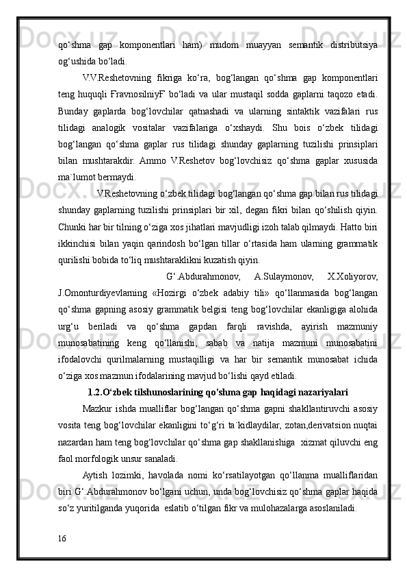 qo‘shma   gap   komponentlari   ham)   mudom   muayyan   semantik   distributsiya
og‘ushida bo‘ladi.
V.V.Reshetovning   fikriga   ko‘ra,   bog‘langan   qo‘shma   gap   komponentlari
teng   huquqli   ҒravnosilniyҒ   bo‘ladi   va   ular   mustaqil   sodda   gaplarni   taqozo   etadi.
Bunday   gaplarda   bog‘lovchilar   qatnashadi   va   ularning   sintaktik   vazifalari   rus
tilidagi   analogik   vositalar   vazifalariga   o‘xshaydi.   Shu   bois   o‘zbek   tilidagi
bog‘langan   qo‘shma   gaplar   rus   tilidagi   shunday   gaplarning   tuzilishi   prinsiplari
bilan   mushtarakdir.   Ammo   V.Reshetov   bog‘lovchisiz   qo‘shma   gaplar   xususida
ma`lumot bermaydi.
      V.Reshetovning o‘zbek tilidagi bog‘langan qo‘shma gap bilan rus tilidagi
shunday   gaplarning   tuzilishi   prinsiplari   bir   xil,   degan   fikri   bilan   qo‘shilish   qiyin.
Chunki har bir tilning o‘ziga xos jihatlari mavjudligi izoh talab qilmaydi. Hatto biri
ikkinchisi   bilan   yaqin   qarindosh   bo‘lgan   tillar   o‘rtasida   ham   ularning   grammatik
qurilishi bobida to‘liq mushtaraklikni kuzatish qiyin. 
            G‘.Abdurahmonov,   A.Sulaymonov,   X.Xoliyorov,
J.Omonturdiyevlarning   «Hozirgi   o‘zbek   adabiy   tili»   qo‘llanmasida   bog‘langan
qo‘shma   gapning   asosiy   grammatik   belgisi   teng   bog‘lovchilar   ekanligiga   alohida
urg‘u   beriladi   va   qo‘shma   gapdan   farqli   ravishda,   ayirish   mazmuniy
munosabatining   keng   qo‘llanishi,   sabab   va   natija   mazmuni   munosabatini
ifodalovchi   qurilmalarning   mustaqilligi   va   har   bir   semantik   munosabat   ichida
o‘ziga xos mazmun ifodalarining mavjud bo‘lishi qayd etiladi. 
1.2.O‘zbek tilshunoslarining qo’shma gap haqidagi nazariyalari
Mazkur   ishda   mualliflar   bog‘langan   qo‘shma   gapni   shakllantiruvchi   asosiy
vosita teng bog‘lovchilar ekanligini to‘g‘ri  ta`kidlaydilar, zotan,derivatsion nuqtai
nazardan ham teng bog‘lovchilar qo‘shma gap shakllanishiga  xizmat qiluvchi eng
faol morfologik unsur sanaladi.
Aytish   lozimki,   havolada   nomi   ko‘rsatilayotgan   qo‘llanma   mualliflaridan
biri G‘.Abdurahmonov bo‘lgani uchun, unda bog‘lovchisiz qo‘shma gaplar haqida
so‘z yuritilganda yuqorida  eslatib o‘tilgan fikr va mulohazalarga asoslaniladi.
16 