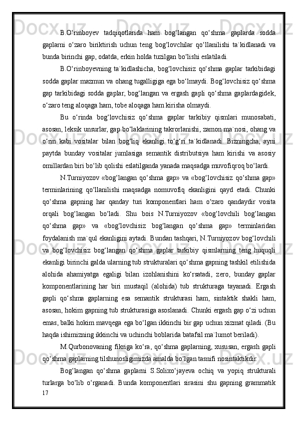 B.O‘rinboyev   tadqiqotlarida   ham   bog‘langan   qo‘shma   gaplarda   sodda
gaplarni   o‘zaro   biriktirish   uchun   teng   bog‘lovchilar   qo‘llanilishi   ta`kidlanadi   va
bunda birinchi gap, odatda, erkin holda tuzilgan bo‘lishi eslatiladi.
B.O‘rinboyevning   ta`kidlashicha,   bog‘lovchisiz   qo‘shma   gaplar   tarkibidagi
sodda gaplar mazmun va ohang tugalligiga ega bo‘lmaydi. Bog‘lovchisiz qo‘shma
gap tarkibidagi   sodda  gaplar, bog‘langan  va ergash  gapli  qo‘shma  gaplardagidek,
o‘zaro teng aloqaga ham, tobe aloqaga ham kirisha olmaydi.
Bu   o‘rinda   bog‘lovchisiz   qo‘shma   gaplar   tarkibiy   qismlari   munosabati,
asosan, leksik unsurlar, gap bo‘laklarining takrorlanishi, zamon ma`nosi, ohang va
o‘rin   kabi   vositalar   bilan   bog‘liq   ekanligi   to‘g‘ri   ta`kidlanadi.   Bizningcha,   ayni
paytda   bunday   vositalar   jumlasiga   semantik   distributsiya   ham   kirishi   va   asosiy
omillardan biri bo‘lib qolishi eslatilganda yanada maqsadga muvofiqroq bo‘lardi.
N.Turniyozov   «bog‘langan   qo‘shma   gap»   va   «bog‘lovchisiz   qo‘shma   gap»
terminlarining   qo‘llanilishi   maqsadga   nomuvofiq   ekanligini   qayd   etadi.   Chunki
qo‘shma   gapning   har   qanday   turi   komponentlari   ham   o‘zaro   qandaydir   vosita
orqali   bog‘langan   bo‘ladi.   Shu   bois   N.Turniyozov   «bog‘lovchili   bog‘langan
qo‘shma   gap»   va   «bog‘lovchisiz   bog‘langan   qo‘shma   gap»   terminlaridan
foydalanish ma`qul ekanligini aytadi. Bundan tashqari, N.Turniyozov bog‘lovchili
va   bog‘lovchisiz   bog‘langan   qo‘shma   gaplar   tarkibiy   qismlarning   teng   huquqli
ekanligi birinchi galda ularning tub strukturalari qo‘shma gapning tashkil etilishida
alohida   ahamiyatga   egaligi   bilan   izohlanishini   ko‘rsatadi,   zero,   bunday   gaplar
komponentlarining   har   biri   mustaqil   (alohida)   tub   strukturaga   tayanadi.   Ergash
gapli   qo‘shma   gaplarning   esa   semantik   strukturasi   ham,   sintaktik   shakli   ham,
asosan, hokim gapning tub strukturasiga asoslanadi. Chunki ergash gap o‘zi uchun
emas, balki hokim mavqega ega bo‘lgan ikkinchi bir gap uchun xizmat qiladi. (Bu
haqda ishimizning ikkinchi va uchinchi boblarida batafsil ma`lumot beriladi). 
M.Qurbonovaning fikriga ko‘ra, qo‘shma gaplarning, xususan, ergash gapli
qo‘shma gaplarning tilshunosligimizda amalda bo‘lgan tasnifi nosintaktikdir.
Bog‘langan   qo‘shma   gaplarni   S.Solixo‘jayeva   ochiq   va   yopiq   strukturali
turlarga   bo‘lib   o‘rganadi.   Bunda   komponentlari   sirasini   shu   gapning   grammatik
17 