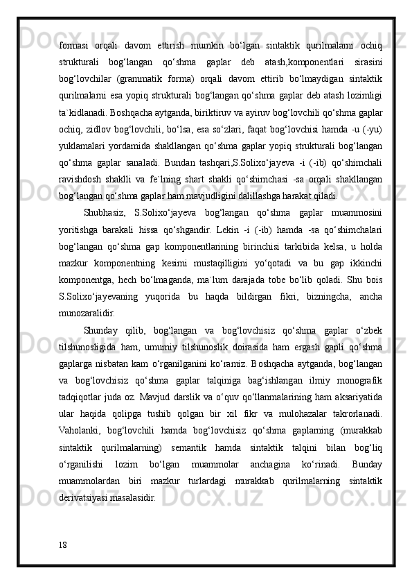 formasi   orqali   davom   ettirish   mumkin   bo‘lgan   sintaktik   qurilmalarni   ochiq
strukturali   bog‘langan   qo‘shma   gaplar   deb   atash,komponentlari   sirasini
bog‘lovchilar   (grammatik   forma)   orqali   davom   ettirib   bo‘lmaydigan   sintaktik
qurilmalarni   esa   yopiq  strukturali   bog‘langan  qo‘shma   gaplar   deb   atash   lozimligi
ta`kidlanadi. Boshqacha aytganda, biriktiruv va ayiruv bog‘lovchili qo‘shma gaplar
ochiq,  zidlov  bog‘lovchili,  bo‘lsa,  esa  so‘zlari,  faqat   bog‘lovchisi   hamda  -u  (-yu)
yuklamalari   yordamida   shakllangan   qo‘shma   gaplar   yopiq   strukturali   bog‘langan
qo‘shma   gaplar   sanaladi.   Bundan   tashqari,S.Solixo‘jayeva   -i   (-ib)   qo‘shimchali
ravishdosh   shaklli   va   fe`lning   shart   shakli   qo‘shimchasi   -sa   orqali   shakllangan
bog‘langan qo‘shma gaplar ham mavjudligini dalillashga harakat qiladi.
Shubhasiz,   S.Solixo‘jayeva   bog‘langan   qo‘shma   gaplar   muammosini
yoritishga   barakali   hissa   qo‘shgandir.   Lekin   -i   (-ib)   hamda   -sa   qo‘shimchalari
bog‘langan   qo‘shma   gap   komponentlarining   birinchisi   tarkibida   kelsa,   u   holda
mazkur   komponentning   kesimi   mustaqilligini   yo‘qotadi   va   bu   gap   ikkinchi
komponentga,   hech   bo‘lmaganda,   ma`lum   darajada   tobe   bo‘lib   qoladi.   Shu   bois
S.Solixo‘jayevaning   yuqorida   bu   haqda   bildirgan   fikri,   bizningcha,   ancha
munozaralidir.
Shunday   qilib,   bog‘langan   va   bog‘lovchisiz   qo‘shma   gaplar   o‘zbek
tilshunosligida   ham,   umumiy   tilshunoslik   doirasida   ham   ergash   gapli   qo‘shma
gaplarga   nisbatan   kam   o‘rganilganini   ko‘ramiz.   Boshqacha   aytganda,   bog‘langan
va   bog‘lovchisiz   qo‘shma   gaplar   talqiniga   bag‘ishlangan   ilmiy   monografik
tadqiqotlar   juda   oz.   Mavjud   darslik   va   o‘quv   qo‘llanmalarining   ham   aksariyatida
ular   haqida   qolipga   tushib   qolgan   bir   xil   fikr   va   mulohazalar   takrorlanadi.
Vaholanki,   bog‘lovchili   hamda   bog‘lovchisiz   qo‘shma   gaplarning   (murakkab
sintaktik   qurilmalarning)   semantik   hamda   sintaktik   talqini   bilan   bog‘liq
o‘rganilishi   lozim   bo‘lgan   muammolar   anchagina   ko‘rinadi.   Bunday
muammolardan   biri   mazkur   turlardagi   murakkab   qurilmalarning   sintaktik
derivatsiyasi masalasidir.
18 