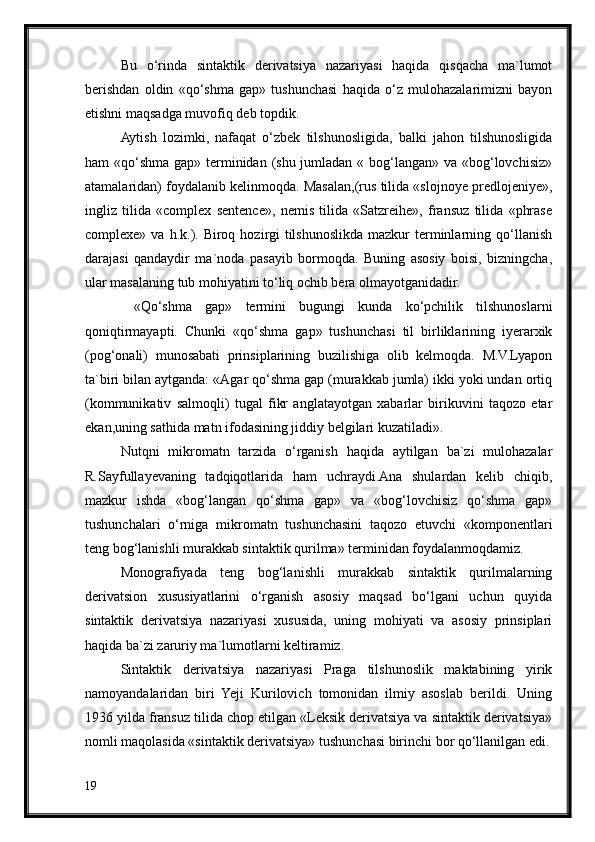 Bu   o‘rinda   sintaktik   derivatsiya   nazariyasi   haqida   qisqacha   ma`lumot
berishdan   oldin   «qo‘shma   gap»   tushunchasi   haqida   o‘z   mulohazalarimizni   bayon
etishni maqsadga muvofiq deb topdik.
Aytish   lozimki,   nafaqat   o‘zbek   tilshunosligida,   balki   jahon   tilshunosligida
ham «qo‘shma gap» terminidan (shu jumladan « bog‘langan» va «bog‘lovchisiz»
atamalaridan) foydalanib kelinmoqda. Masalan,(rus tilida «slojnoye predlojeniye»,
ingliz   tilida   «complex   sentence»,   nemis   tilida   «Satzreihe»,   fransuz   tilida   «phrase
complexe»  va h.k.). Biroq  hozirgi  tilshunoslikda  mazkur   terminlarning  qo‘llanish
darajasi   qandaydir   ma`noda   pasayib   bormoqda.   Buning   asosiy   boisi,   bizningcha,
ular masalaning tub mohiyatini to‘liq ochib bera olmayotganidadir.
  «Qo‘shma   gap»   termini   bugungi   kunda   ko‘pchilik   tilshunoslarni
qoniqtirmayapti.   Chunki   «qo‘shma   gap»   tushunchasi   til   birliklarining   iyerarxik
(pog‘onali)   munosabati   prinsiplarining   buzilishiga   olib   kelmoqda.   M.V.Lyapon
ta`biri bilan aytganda: «Agar qo‘shma gap (murakkab jumla) ikki yoki undan ortiq
(kommunikativ   salmoqli)   tugal   fikr   anglatayotgan   xabarlar   birikuvini   taqozo   etar
ekan,uning sathida matn ifodasining jiddiy belgilari kuzatiladi».
Nutqni   mikromatn   tarzida   o‘rganish   haqida   aytilgan   ba`zi   mulohazalar
R.Sayfullayevaning   tadqiqotlarida   ham   uchraydi.Ana   shulardan   kelib   chiqib,
mazkur   ishda   «bog‘langan   qo‘shma   gap»   va   «bog‘lovchisiz   qo‘shma   gap»
tushunchalari   o‘rniga   mikromatn   tushunchasini   taqozo   etuvchi   «komponentlari
teng bog‘lanishli murakkab sintaktik qurilma» terminidan foydalanmoqdamiz.
Monografiyada   teng   bog‘lanishli   murakkab   sintaktik   qurilmalarning
derivatsion   xususiyatlarini   o‘rganish   asosiy   maqsad   bo‘lgani   uchun   quyida
sintaktik   derivatsiya   nazariyasi   xususida,   uning   mohiyati   va   asosiy   prinsiplari
haqida ba`zi zaruriy ma`lumotlarni keltiramiz.
Sintaktik   derivatsiya   nazariyasi   Praga   tilshunoslik   maktabining   yirik
namoyandalaridan   biri   Yeji   Kurilovich   tomonidan   ilmiy   asoslab   berildi.   Uning
1936 yilda fransuz tilida chop etilgan «Leksik derivatsiya va sintaktik derivatsiya»
nomli maqolasida «sintaktik derivatsiya» tushunchasi birinchi bor qo‘llanilgan edi.
19 