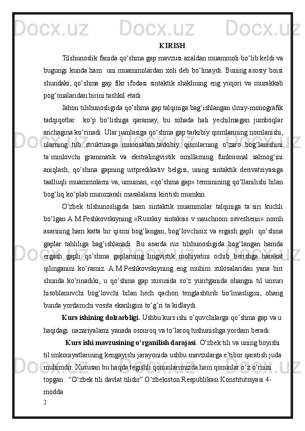 KIRISH
Tilshunoslik fanida qo‘shma gap mavzusi azaldan muammoli bo‘lib keldi va
bugungi kunda ham   uni muammolardan xoli deb bo‘lmaydi. Buning asosiy boisi
shundaki,   qo‘shma   gap   fikr   ifodasi   sintaktik   shaklining   eng   yuqori   va   murakkab
pog‘onalaridan birini tashkil etadi.
Jahon tilshunosligida qo‘shma gap talqiniga bag‘ishlangan ilmiy-monografik
tadqiqotlar     ko‘p   bo‘lishiga   qaramay,   bu   sohada   hali   yechilmagan   jumboqlar
anchagina ko‘rinadi. Ular jumlasiga qo‘shma gap tarkibiy qismlarining nomlanishi,
ularning   tub   strukturaga   munosabati,tarkibiy   qismlarning   o‘zaro   bog‘lanishini
ta`minlovchi   grammatik   va   ekstralingvistik   omillarning   funksional   salmog‘ini
aniqlash,   qo‘shma   gapning   ustpredikativ   belgisi,   uning   sintaktik   derivatsiyasiga
taalluqli muammolarni va, umuman, «qo‘shma gap» terminining qo‘llanilishi bilan
bog‘liq ko‘plab munozarali masalalarni kiritish mumkin.
O‘zbek   tilshunosligida   ham   sintaktik   muammolar   talqiniga   ta`siri   kuchli
bo‘lgan  A.M.Peshkovskiyning   «Russkiy   sintaksis   v   nauchnom   osveshenii»   nomli
asarining ham katta bir qismi bog‘langan, bog‘lovchisiz va ergash gapli   qo‘shma
gaplar   tahliliga   bag‘ishlanadi.   Bu   asarda   rus   tilshunosligida   bog‘langan   hamda
ergash   gapli   qo‘shma   gaplarning   lingvistik   mohiyatini   ochib   berishga   harakat
qilinganini   ko‘ramiz.   A.M.Peshkovskiyning   eng   muhim   xulosalaridan   yana   biri
shunda   ko‘rinadiki,   u   qo‘shma   gap   xususida   so‘z   yuritganida   ohangni   til   unsuri
hisoblanuvchi   bog‘lovchi   bilan   hech   qachon   tenglashtirib   bo‘lmasligini,   ohang
bunda yordamchi vosita ekanligini to‘g‘ri ta`kidlaydi.
Kurs ishining dolzarbligi.  Ushbu kurs ishi o‘quvchilarga  qo’shma gap va u 
haqidagi    nazariyalarni  yanada osonroq va to‘laroq tushunishga yordam beradi.
   Kurs ishi mavzusining o‘rganilish darajasi . O‘zbek tili va uning boyishi 
til imkoniyatlarining kengayishi jarayonida ushbu mavzularga e’tibor qaratish juda
muhimdir. Xususan bu haqda tegishli qonunlarimizda ham qonunlar o‘z o‘rnini 
topgan : “O‘zbek tili davlat tilidir” O‘zbekiston Respublikasi Konstitutsiyasi 4-
modda
2 