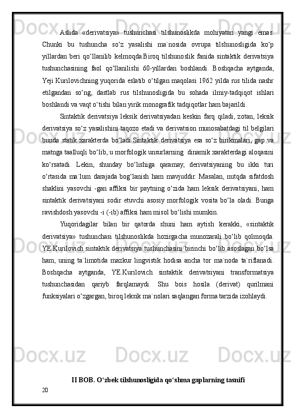 Aslida   «derivatsiya»   tushunchasi   tilshunoslikda   mohiyatan   yangi   emas.
Chunki   bu   tushuncha   so‘z   yasalishi   ma`nosida   ovrupa   tilshunosligida   ko‘p
yillardan   beri   qo‘llanilib   kelmoqda.Biroq   tilshunoslik   fanida   sintaktik   derivatsiya
tushunchasining   faol   qo‘llanilishi   60-yillardan   boshlandi.   Boshqacha   aytganda,
Yeji Kurilovichning yuqorida eslatib o‘tilgan maqolasi 1962 yilda rus tilida nashr
etilgandan   so‘ng,   dastlab   rus   tilshunosligida   bu   sohada   ilmiy-tadqiqot   ishlari
boshlandi va vaqt o‘tishi bilan yirik monografik tadqiqotlar ham bajarildi.
Sintaktik   derivatsiya   leksik   derivatsiyadan   keskin   farq   qiladi,   zotan,   leksik
derivatsiya so‘z yasalishini taqozo etadi va derivatsion munosabatdagi til belgilari
bunda   statik   xarakterda   bo‘ladi.Sintaktik   derivatsiya   esa   so‘z   birikmalari,   gap   va
matnga taalluqli bo‘lib, u morfologik unsurlarning  dinamik xarakterdagi aloqasini
ko‘rsatadi.   Lekin,   shunday   bo‘lishiga   qaramay,   derivatsiyaning   bu   ikki   turi
o‘rtasida   ma`lum   darajada   bog‘lanish   ham   mavjuddir.   Masalan,   nutqda   sifatdosh
shaklini   yasovchi   -gan   affiksi   bir   paytning   o‘zida   ham   leksik   derivatsiyani,   ham
sintaktik   derivatsiyani   sodir   etuvchi   asosiy   morfologik   vosita   bo‘la   oladi.   Bunga
ravishdosh yasovchi -i (-ib) affiksi ham misol bo‘lishi mumkin.
Yuqoridagilar   bilan   bir   qatorda   shuni   ham   aytish   kerakki,   «sintaktik
derivatsiya»   tushunchasi   tilshunoslikda   hozirgacha   munozarali   bo‘lib   qolmoqda.
YE.Kurilovich sintaktik derivatsiya tushunchasini birinchi bo‘lib asoslagan bo‘lsa
ham,   uning   ta`limotida   mazkur   lingvistik   hodisa   ancha   tor   ma`noda   ta`riflanadi.
Boshqacha   aytganda,   YE.Kurilovich   sintaktik   derivatsiyani   transformatsiya
tushunchasidan   qariyb   farqlamaydi.   Shu   bois   hosila   (derivat)   qurilmani
funksiyalari o‘zgargan, biroq leksik ma`nolari saqlangan forma tarzida izohlaydi.
II BOB.  O‘ zbek tilshunosligida qo‘shma gaplarning tasnifi
20 