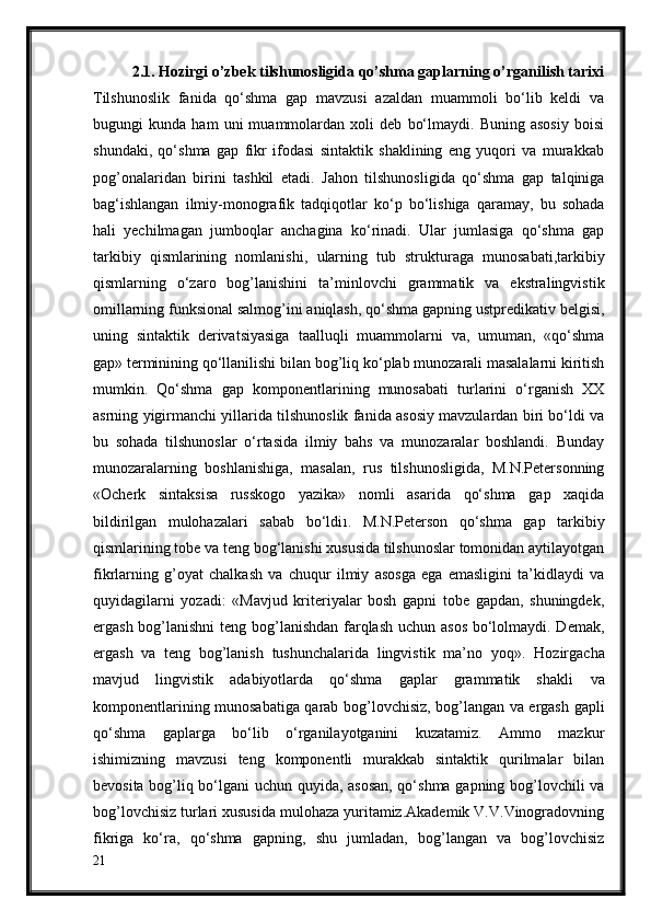 2.1. Hozirgi o’zbek tilshunosligida qo’shma gaplarning o’rganilish tarixi
Tilshunoslik   fanida   qo‘shma   gap   mavzusi   azaldan   muammoli   bo‘lib   keldi   va
bugungi   kunda   ham   uni   muammolardan   xoli   deb   bo‘lmaydi.   Buning   asosiy   boisi
shundaki,   qo‘shma   gap   fikr   ifodasi   sintaktik   shaklining   eng   yuqori   va   murakkab
pog’onalaridan   birini   tashkil   etadi.   Jahon   tilshunosligida   qo‘shma   gap   talqiniga
bag‘ishlangan   ilmiy-monografik   tadqiqotlar   ko‘p   bo‘lishiga   qaramay,   bu   sohada
hali   yechilmagan   jumboqlar   anchagina   ko‘rinadi.   Ular   jumlasiga   qo‘shma   gap
tarkibiy   qismlarining   nomlanishi,   ularning   tub   strukturaga   munosabati,tarkibiy
qismlarning   o‘zaro   bog’lanishini   ta’minlovchi   grammatik   va   ekstralingvistik
omillarning funksional salmog’ini   aniqlash, qo‘shma gapning ustpredikativ belgisi,
uning   sintaktik   derivatsiyasiga   taalluqli   muammolarni   va,   umuman,   «qo‘shma
gap» terminining qo‘llanilishi bilan   bog’liq ko‘plab munozarali masalalarni kiritish
mumkin.   Qo‘shma   gap   komponentlarining   munosabati   turlarini   o‘rganish   XX
asrning   yigirmanchi yillarida tilshunoslik fanida asosiy mavzulardan biri bo‘ldi va
bu   sohada   tilshunoslar   o‘rtasida   ilmiy   bahs   va   munozaralar   boshlandi.   Bunday
munozaralarning   boshlanishiga,   masalan,   rus   tilshunosligida,   M.N.Petersonning
«Ocherk   sintaksisa   russkogo   yazika»   nomli   asarida   qo‘shma   gap   xaqida
bildirilgan   mulohazalari   sabab   bo‘ldi 1 .   M.N.Peterson   qo‘shma   gap   tarkibiy
qismlarining tobe va teng bog‘lanishi xususida tilshunoslar tomonidan aytilayotgan
fikrlarning   g’oyat   chalkash   va   chuqur   ilmiy   asosga   ega   emasligini   ta’kidlaydi   va
quyidagilarni   yozadi:   «Mavjud   kriteriyalar   bosh   gapni   tobe   gapdan,   shuningdek,
ergash bog’lanishni  teng bog’lanishdan farqlash uchun asos bo‘lolmaydi. Demak,
ergash   va   teng   bog’lanish   tushunchalarida   lingvistik   ma’no   yoq».   Hozirgacha
mavjud   lingvistik   adabiyotlarda   qo‘shma   gaplar   grammatik   shakli   va
komponentlarining munosabatiga qarab bog’lovchisiz, bog’langan va ergash   gapli
qo‘shma   gaplarga   bo‘lib   o‘rganilayotganini   kuzatamiz.   Ammo   mazkur
ishimizning   mavzusi   teng   komponentli   murakkab   sintaktik   qurilmalar   bilan
bevosita bog’liq bo‘lgani uchun quyida, asosan, qo‘shma gapning bog’lovchili va
bog’lovchisiz turlari xususida mulohaza yuritamiz.Akademik V.V.Vinogradovning
fikriga   ko‘ra,   qo‘shma   gapning,   shu   jumladan,   bog’langan   va   bog’lovchisiz
21 