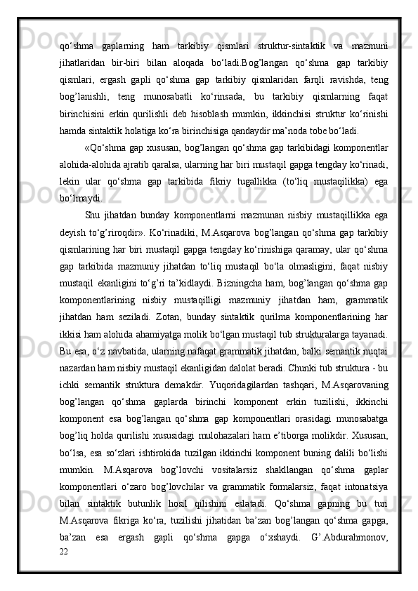 qo‘shma   gaplarning   ham   tarkibiy   qismlari   struktur-sintaktik   va   mazmuni
jihatlaridan   bir-biri   bilan   aloqada   bo‘ladi.Bog’langan   qo‘shma   gap   tarkibiy
qismlari,   ergash   gapli   qo‘shma   gap   tarkibiy   qismlaridan   farqli   ravishda,   teng
bog’lanishli,   teng   munosabatli   ko‘rinsada,   bu   tarkibiy   qismlarning   faqat
birinchisini   erkin   qurilishli   deb   hisoblash   mumkin,   ikkinchisi   struktur   ko‘rinishi
hamda sintaktik holatiga ko‘ra birinchisiga   qandaydir ma’noda tobe bo‘ladi.
«Qo‘shma   gap  xususan,   bog’langan   qo‘shma   gap  tarkibidagi   komponentlar
alohida-alohida ajratib qaralsa,   ularning har biri mustaqil gapga tengday ko‘rinadi,
lekin   ular   qo‘shma   gap   tarkibida   fikriy   tugallikka   (to‘liq   mustaqilikka)   ega
bo‘lmaydi. 
Shu   jihatdan   bunday   komponentlarni   mazmunan   nisbiy   mustaqillikka   ega
deyish   to‘g’riroqdir».   Ko‘rinadiki,   M.Asqarova   bog’langan   qo‘shma   gap   tarkibiy
qismlarining har   biri  mustaqil  gapga tengday ko‘rinishiga  qaramay,  ular  qo‘shma
gap   tarkibida   mazmuniy   jihatdan   to‘liq   mustaqil   bo‘la   olmasligini,   faqat   nisbiy
mustaqil   ekanligini   to‘g’ri   ta’kidlaydi.   Bizningcha   ham,   bog’langan   qo‘shma   gap
komponentlarining   nisbiy   mustaqilligi   mazmuniy   jihatdan   ham,   grammatik
jihatdan   ham   seziladi.   Zotan,   bunday   sintaktik   qurilma   komponentlarining   har
ikkisi ham alohida ahamiyatga molik bo‘lgan mustaqil tub strukturalarga tayanadi.
Bu esa, o‘z navbatida, ularning nafaqat grammatik jihatdan, balki semantik nuqtai
nazardan ham nisbiy mustaqil ekanligidan dalolat beradi. Chunki tub struktura - bu
ichki   semantik   struktura   demakdir.   Yuqoridagilardan   tashqari,   M.Asqarovaning
bog’langan   qo‘shma   gaplarda   birinchi   komponent   erkin   tuzilishi,   ikkinchi
komponent   esa   bog’langan   qo‘shma   gap   komponentlari   orasidagi   munosabatga
bog’liq holda qurilishi  xususidagi   mulohazalari ham e’tiborga molikdir. Xususan,
bo‘lsa,   esa   so‘zlari   ishtirokida   tuzilgan  ikkinchi   komponent   buning   dalili   bo‘lishi
mumkin.   M.Asqarova   bog’lovchi   vositalarsiz   shakllangan   qo‘shma   gaplar
komponentlari   o‘zaro   bog’lovchilar   va   grammatik   formalarsiz,   faqat   intonatsiya
bilan   sintaktik   butunlik   hosil   qilishini   eslatadi.   Qo‘shma   gapning   bu   turi
M.Asqarova   fikriga   ko‘ra,   tuzilishi   jihatidan   ba’zan   bog’langan   qo‘shma   gapga,
ba’zan   esa   ergash   gapli   qo‘shma   gapga   o‘xshaydi.   G’.Abdurahmonov,
22 