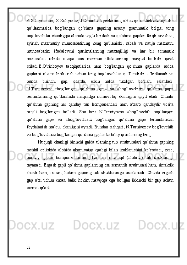 A.Sulaymonov, X.Xoliyorov, J.Omonturdiyevlarning   «Hozirgi o‘zbek adabiy tili»
qo‘llanmasida   bog’langan   qo‘shma   gapning   asosiy   grammatik   belgisi   teng
bog’lovchilar ekanligiga alohida urg’u beriladi va qo‘shma   gapdan farqli ravishda,
ayirish   mazmuniy   munosabatining   keng   qo‘llanishi,   sabab   va   natija   mazmuni
munosabatini   ifodalovchi   qurilmalarning   mustaqilligi   va   har   bir   semantik
munosabat   ichida   o‘ziga   xos   mazmun   ifodalarining   mavjud   bo‘lishi   qayd
etiladi.B.O‘rinboyev   tadqiqotlarida   ham   bog’langan   qo‘shma   gaplarda   sodda
gaplarni   o‘zaro   biriktirish   uchun   teng   bog’lovchilar   qo‘llanilishi   ta’kidlanadi   va
bunda   birinchi   gap,   odatda,   erkin   holda   tuzilgan   bo‘lishi   eslatiladi.
N.Turniyozov   «bog’langan   qo‘shma   gap»   va   «bog’lovchisiz   qo‘shma   gap»
terminlarining   qo‘llanilishi   maqsadga   nomuvofiq   ekanligini   qayd   etadi.   Chunki
qo‘shma   gapning   har   qanday   turi   komponentlari   ham   o‘zaro   qandaydir   vosita
orqali   bog‘langan   bo‘ladi.   Shu   bois   N.Turniyozov   «bog’lovchili   bog’langan
qo‘shma   gap»   va   «bog’lovchisiz   bog‘langan   qo‘shma   gap»   terminlaridan
foydalanish ma’qul ekanligini aytadi. Bundan tashqari, N.Turniyozov bog’lovchili
va bog’lovchisiz bog’langan qo‘shma gaplar tarkibiy qismlarning teng.
Huquqli   ekanligi   birinchi   galda   ularning   tub   strukturalari   qo‘shma   gapning
tashkil   etilishida   alohida   ahamiyatga   egaligi   bilan   izohlanishini   ko‘rsatadi,   zero,
bunday   gaplar   komponentlarining   har   biri   mustaqil   (alohida)   tub   strukturaga
tayanadi. Ergash   gapli qo‘shma gaplarning esa semantik strukturasi ham, sintaktik
shakli   ham,   asosan,   hokim   gapning   tub   strukturasiga   asoslanadi.   Chunki   ergash
gap   o‘zi   uchun   emas,   balki   hokim   mavqega   ega   bo‘lgan   ikkinchi   bir   gap   uchun
xizmat qiladi.
23 